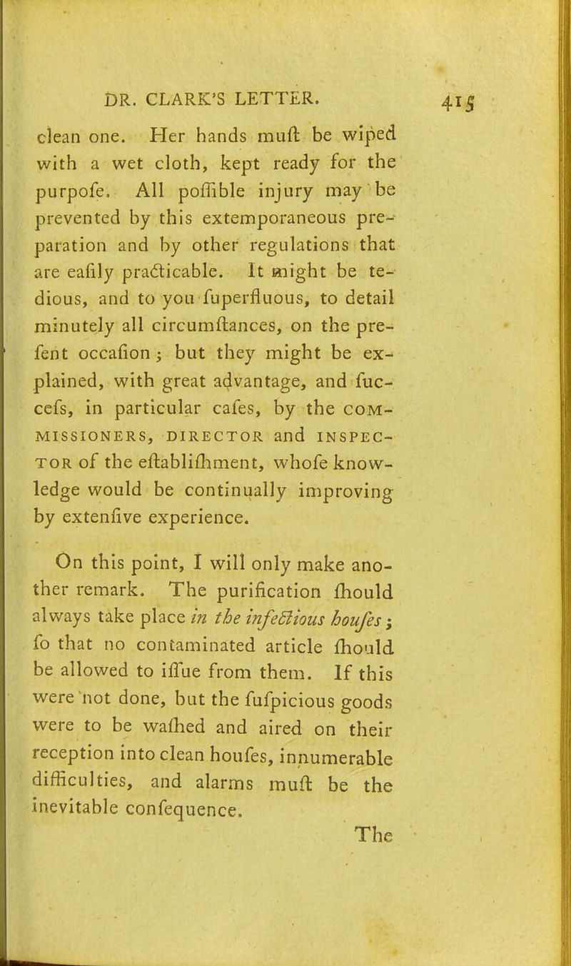 clean one. Her hands muft be wiped with a wet cloth, kept ready for the purpofe. All poffible injury may be prevented by this extemporaneous pre- paration and by other regulations that are eafily practicable. It might be te- dious, and to you Tuperfluous, to detail minutely all circumftances, on the pre- fent occafion; but they might be ex- plained, with great advantage, and fuc- cefs, in particular cafes, by the com- missioners, director and inspec- tor of the eftablifhment, whofe know- ledge would be continually improving by extenfive experience. On this point, I will only make ano- ther remark. The purification mould always take place in the infeftious boufes; fo that no contaminated article mould be allowed to iilue from them. If this were not done, but the fufpicious goods were to be warned and aired on their reception into clean houfes, innumerable difficulties, and alarms muft be the inevitable confequence. The