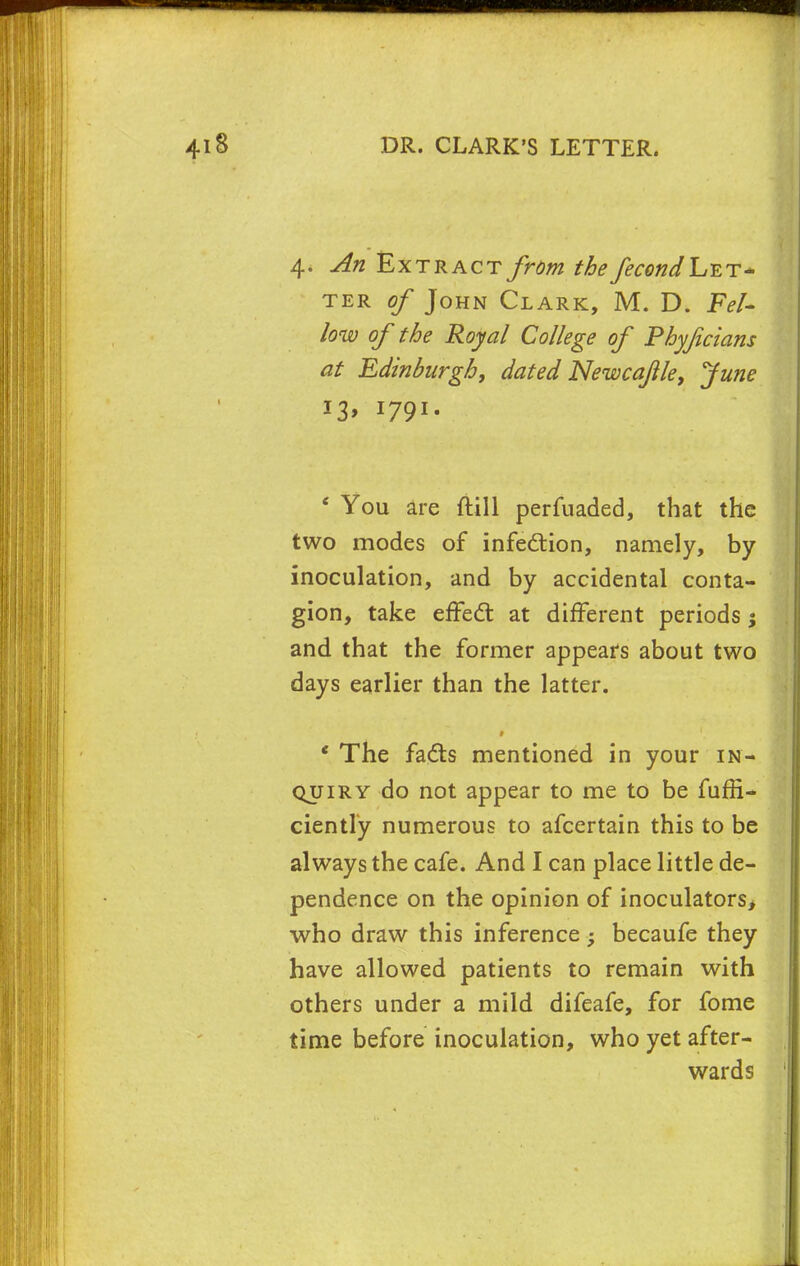 4. An Extract from the fecondLzT* ter of John Clark, M. D. Fel- low of the Royal College of Phyfcians at Edinburgh, dated Newca/tle, June 13, 1791. ' You are ftill perfuaded, that the two modes of infection, namely, by inoculation, and by accidental conta- gion, take effect at different periods j and that the former appears about two days earlier than the latter. ' The fadts mentioned in your in- quiry do not appear to me to be fuffi- ciently numerous to afcertain this to be always the cafe. And I can place little de- pendence on the opinion of inoculators, who draw this inference; becaufe they have allowed patients to remain with others under a mild difeafe, for fome time before inoculation, who yet after- wards