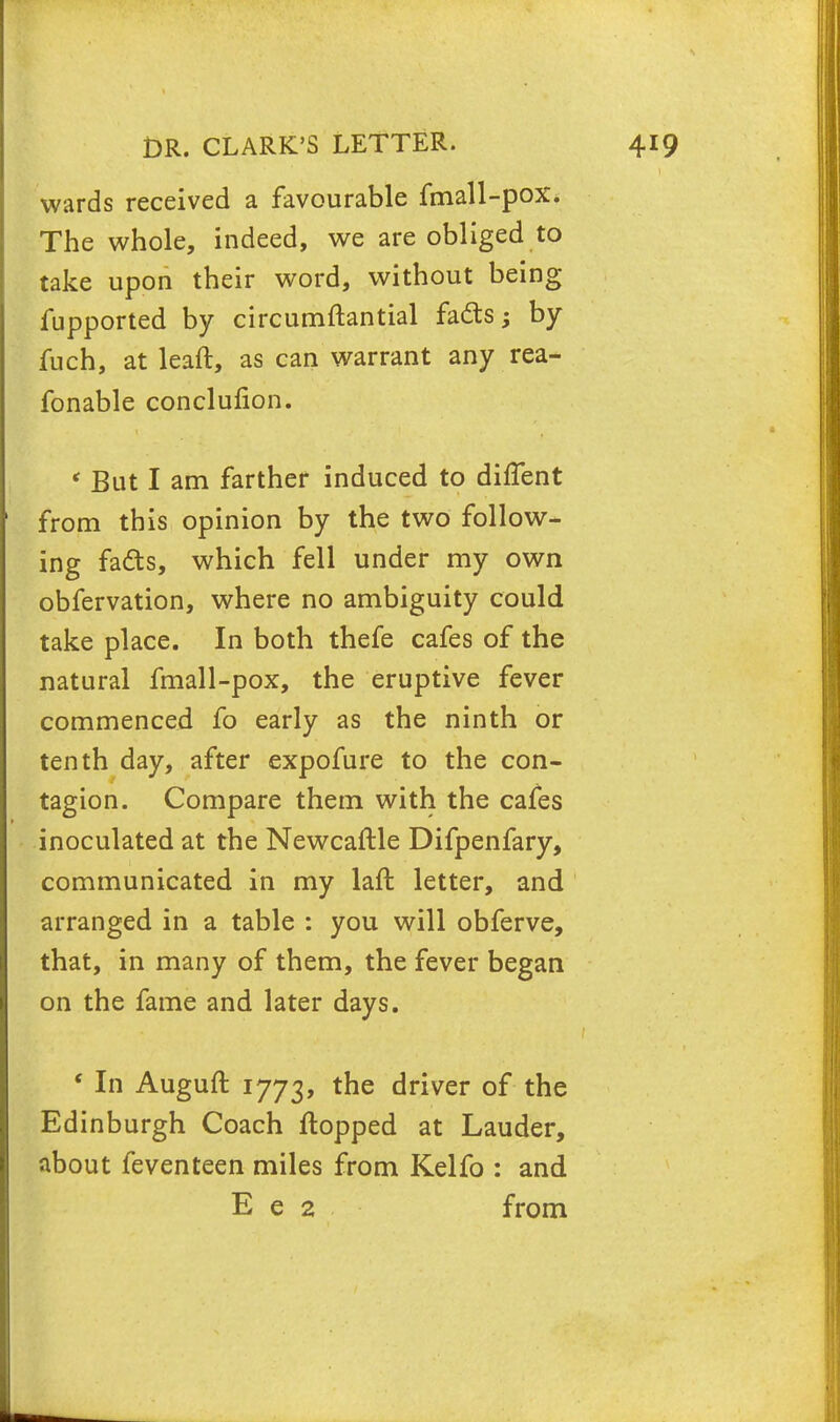 wards received a favourable fmall-pox. The whole, indeed, we are obliged to take upon their word, without being fupported by circumftantial facts; by fuch, at leaft, as can warrant any rea- fonable conclufion. * But I am farther induced to diffent from this opinion by the two follow- ing fads, which fell under my own obfervation, where no ambiguity could take place. In both thefe cafes of the natural fmall-pox, the eruptive fever commenced fo early as the ninth or tenth day, after expofure to the con- tagion. Compare them with the cafes inoculated at the Newcaftle Difpenfary, communicated in my laft letter, and arranged in a table : you will obferve, that, in many of them, the fever began on the fame and later days. ' In Auguft 1773, tne ^ver of the Edinburgh Coach flopped at Lauder, about feventeen miles from Kelfo : and E e 2 from