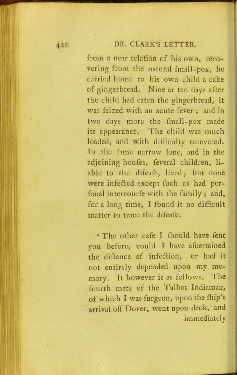 from a near relation of his own, reco- vering from the natural fmall-pox, he carried home to his own child a cake of gingerbread. Nine or ten days after the child had eaten the gingerbread, it was feized with an acute fever; and in two days more the fmall-pox made its appearance. The child was much loaded, and with difficulty recovered. In the fame narrow lane, and in the adjoining houfes, feveral children, li- able to the difeafe, lived; but none were infected except fuch as had per- fonal intercourfe with the family ; and, for a long time, I found it no difficult matter to trace the difeafe. ' The other cafe I mould have fent you before, could 1 have afcertained the diftance of infection, or had it not entirely depended upon my me- mory. It however is as follows. The fourth mate of the Talbot Indiaman, of which I was furgeon, upon the ffiip's arrival off Dover, went upon deck, and immediately