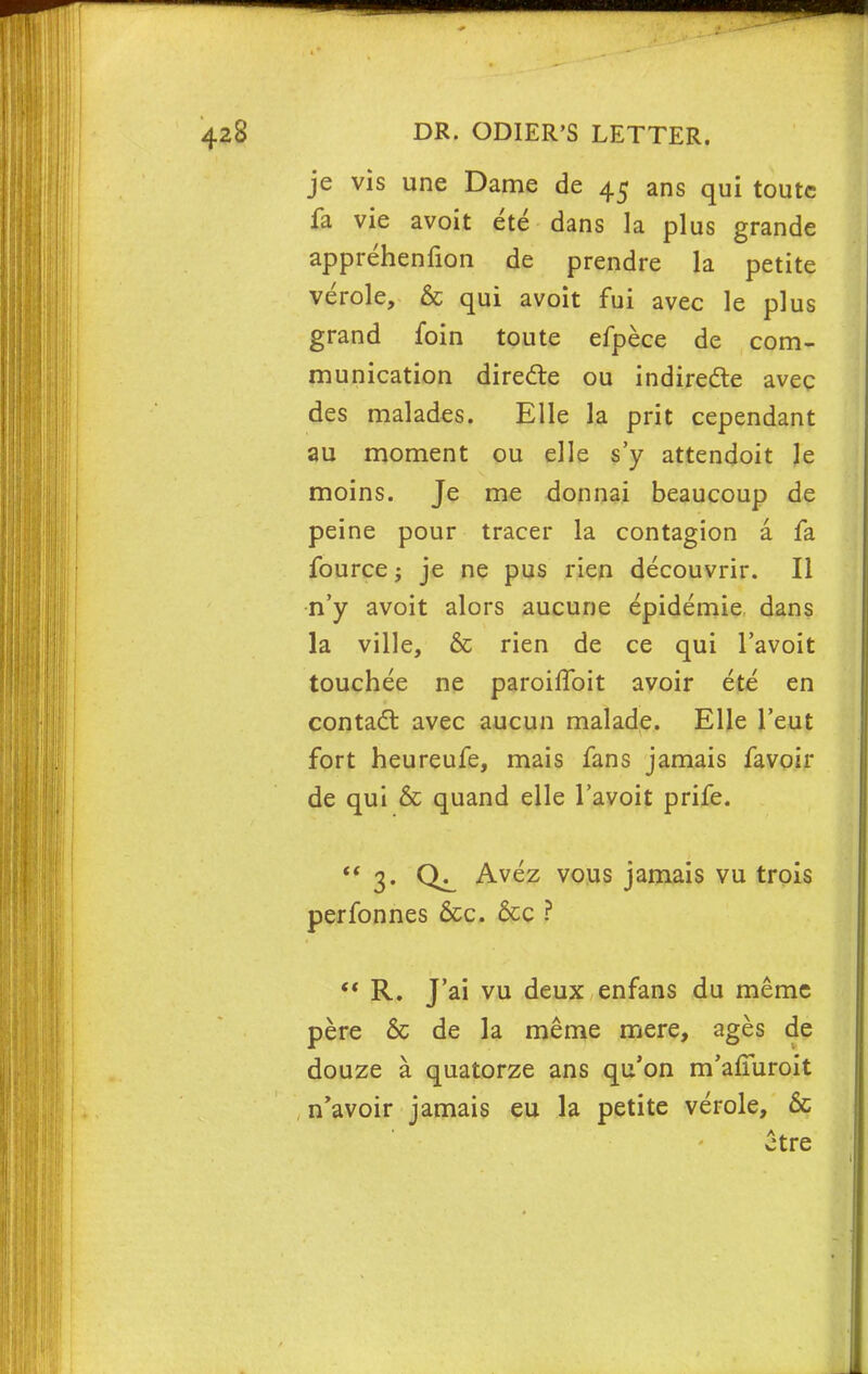 je vis une Dame de 45 ans qui toutc fa vie avoit ete dans la plus grande apprehenfion de prendre la petite verole, & qui avoit fui avec le plus grand foin toute efpece de com- munication dire&e ou indirecte avec des malades. Elle la prit cependant au moment ou elle s'y attendoit le moins. Je me donnai beaucoup de peine pour tracer la contagion a fa fource; je ne pus rien decouvrir. II n'y avoit alors aucune epidemie dans la ville, & rien de ce qui l'avoit touchee ne paroiffoit avoir ete en contact avec aucun malade. Elle l'eut fort heureufe, mais fans jamais favoir de qui & quand elle l'avoit prife.  3. Avez vous jamais vu trois perfonnes &c. &c ?  R. J'ai vu deux enfans du memc pere & de la meme mere, ages de douze a quatorze ans qu'on m'afmroit n'avoir jamais eu la petite verole, 6c £tre