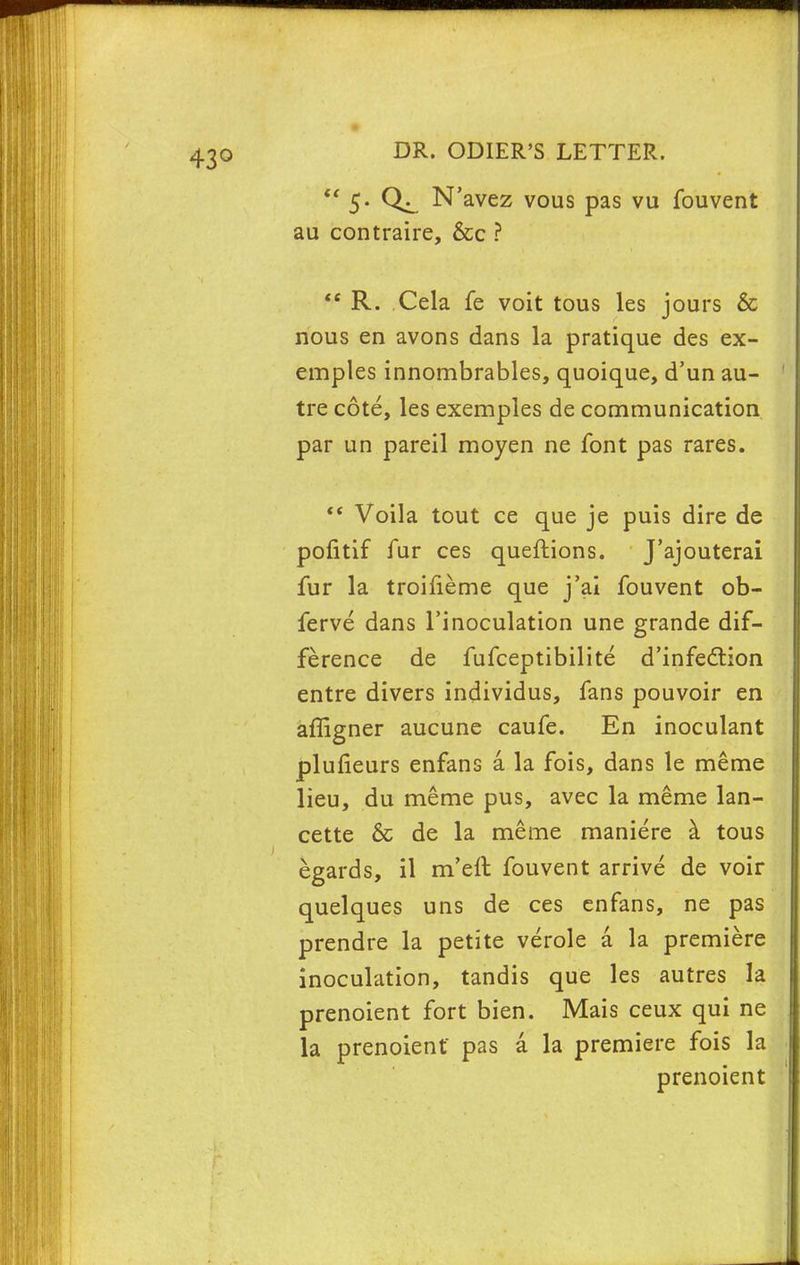  5. N'avez vous pas vu fouvent au contraire, &c ? tc R. Cela fe voit tous les jours & nous en avons dans la pratique des ex- emples innombrables, quoique, d'un au- tre cote, les exemples de communication par un pareil moyen ne font pas rares.  Voila tout ce que je puis dire de pofitif fur ces queftions. J'ajouterai fur la troifieme que j'ai fouvent ob- ferve dans l'inoculation une grande dif- ference de fufceptibilite d'infection entre divers individus, fans pouvoir en affigner aucune caufe. En inoculant plufieurs enfans a la fois, dans le meme lieu, du meme pus, avec la meme lan- cette & de la meme maniere a tous egards, il m'eft fouvent arrive de voir quelques uns de ces enfans, ne pas prendre la petite verole a la premiere inoculation, tandis que les autres la prenoient fort bien. Mais ceux qui ne la prenoient pas a la premiere fois la prenoient