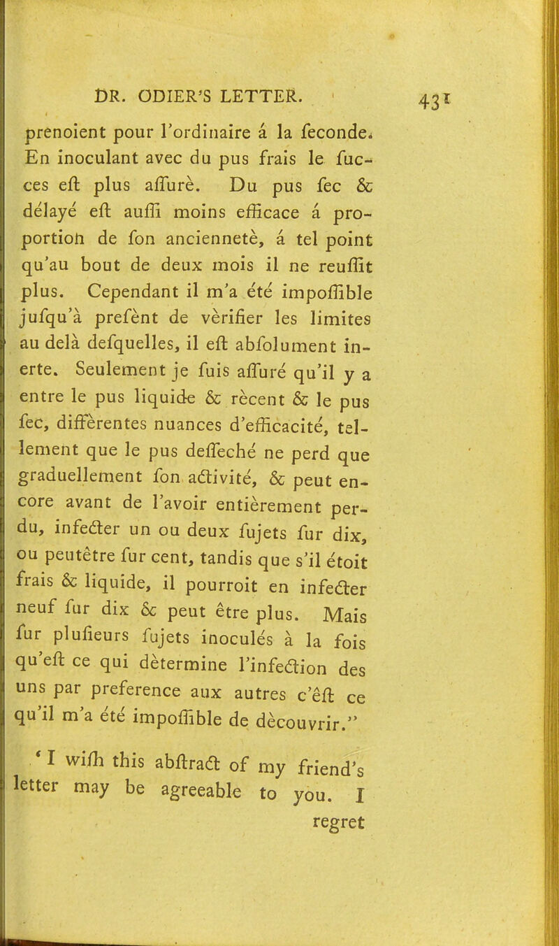 prenoient pour l'ordinaire a la feconde* En inoculant avec du pus frais le fae- ces eft plus affure. Du pus fee & delaye eft aufli moins efficace a pro- portion de fon anciennete, a tel point qu'au bout de deux mois il ne reuflit plus. Cependant il m'a ete impoftible jufqu'a prefent de verifier les limites au dela defquelles, il eft abfolument in- erte. Seulement je fuis affure qu'il y a entre le pus liquide & recent & le pus fee, differentes nuances d'efficacite, tel- lement que le pus deffeche ne perd que graduellement fon adtivite, & peut en- core avant de l'avoir entierement per- du, infeder un ou deux fujets fur dix, ou peutetre fur cent, tandis que s'il etoit frais & liquide, il pourroit en infecler neuf fur dix 6c peut etre plus. Mais fur plufieurs fujets inocules a la fois qu'eft ce qui determine l'infeclion des uns par preference aux autres c eft ce qu'il ma ete impoffible de decouvrir. * I wifh this abftradt of my friend's letter may be agreeable to you. I regret