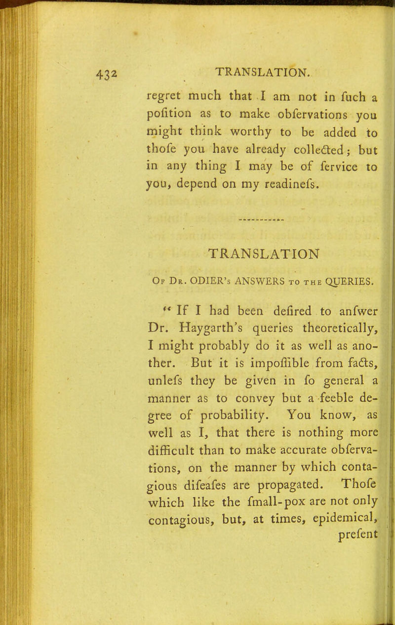 432 TRANSLATION. regret much that I am not in fuch a pofition as to make obfervations you might think worthy to be added to thofe you have already colle&ed; but in any thing I may be of fervice to you, depend on my readinefs. TRANSLATION Of Dr. ODIER's ANSWERS to the QUERIES.  If I had been defired to anfwer Dr. Haygarth's queries theoretically, I might probably do it as well as ano- ther. But it is impoflible from fads, unlefs they be given in fo general a manner as to convey but a feeble de- gree of probability. You know, as well as I, that there is nothing more difficult than to make accurate obferva- tions, on the manner by which conta- gious difeafes are propagated. Thofe which like the fmall-pox are not only contagious, but, at times, epidemical, pre fen t