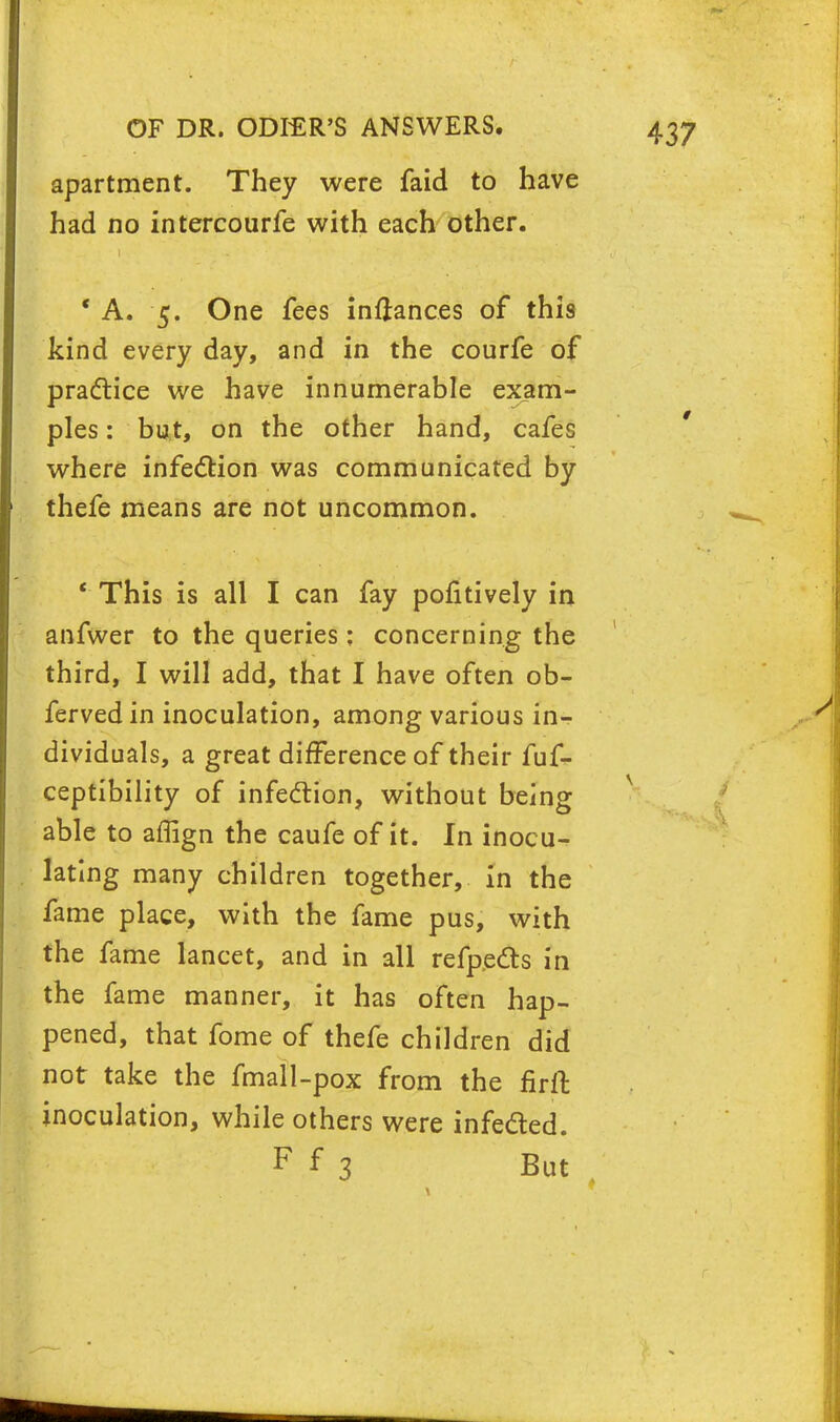 apartment. They were faid to have had no intercourfe with each other. ' A. 5. One fees inftances of this kind every day, and in the courfe of practice we have innumerable exam- ples : but, on the other hand, cafes where infection was communicated by thefe means are not uncommon. ' This is all I can fay pofitively in anfwer to the queries: concerning the third, I will add, that I have often ob- ferved in inoculation, among various in- dividuals, a great difference of their fuf- ceptibility of infection, without being able to affign the caufe of it. In inocu- lating many children together, in the fame place, with the fame pus, with the fame lancet, and in all refpects in the fame manner, it has often hap- pened, that fome of thefe children did not take the fmall-pox from the firft inoculation, while others were infected.