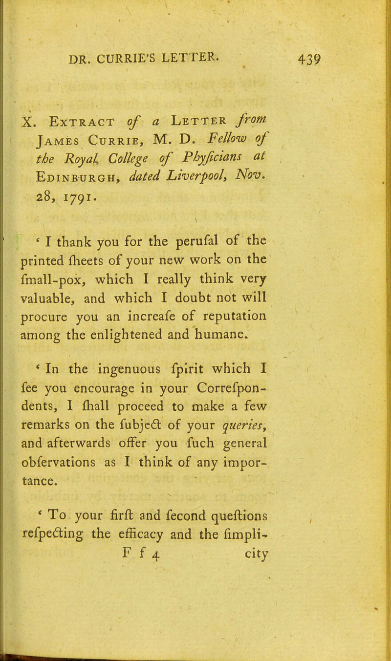 X. Extract of a Letter from James Currie, M. D. Fellow of the Royal College of Phyficians at Edinburgh, dated Liverpool, Nov. 28, 1791. f I thank you for the perufal of the printed meets of your new work on the fmall-pox, which I really think very valuable, and which I doubt not will procure you an increafe of reputation among the enlightened and humane. * In the ingenuous fpirit which I fee you encourage in your Correfpon- dents, 1 mall proceed to make a few remarks on the fubjecl; of your queries, and afterwards offer you fuch general obfervations as I think of any impor- tance. ' To your firft and fecond queftions refpecting the efficacy and the fimpli- F f 4 city