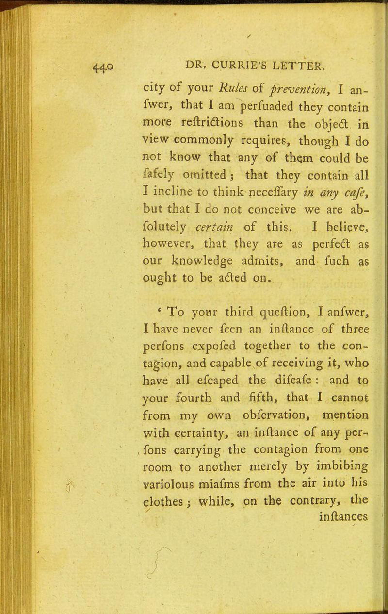 city of your Rules of prevention, I an- fwer, that I am perfuaded they contain more reftridions than the objed in view commonly requires, though I do not know that any of them could be fafely omitted 5 that they contain all I incline to think neceffary in any cafe, but that I do not conceive we are ab- folutely certain of this. I believe, however, that they are as perfed as our knowledge admits, and fuch as ought to be aded on. To your third queflion, I anfwer, I have never feen an inftance of three perfons expofed together to the con- tagion, and capable of receiving it, who have all efcaped the difeafe : and to your fourth and fifth, that I cannot from my own obfervation, mention with certainty, an inftance of any per- , fons carrying the contagion from one room to another merely by imbibing variolous miafms from the air into his clothes while, on the contrary, the inftances