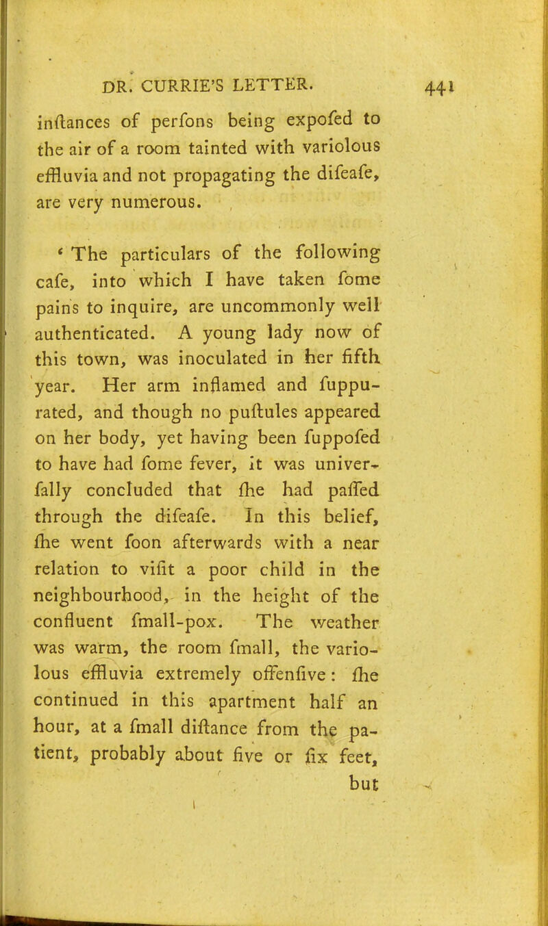 inftances of perfons being expofed to the air of a room tainted with variolous effluvia and not propagating the difeafe, are very numerous. « The particulars of the following cafe, into which I have taken fome pains to inquire, are uncommonly well authenticated. A young lady now of this town, was inoculated in her fifth year. Her arm inflamed and fuppu- rated, and though no puftules appeared on her body, yet having been fuppofed to have had fome fever, it was univer- fally concluded that me had pafifed through the difeafe. In this belief, me went foon afterwards with a near relation to vifit a poor child in the neighbourhood, in the height of the confluent fmall-pox. The weather was warm, the room fmall, the vario- lous effluvia extremely offenfive: fhe continued in this apartment half an hour, at a fmall diftance from the pa- tient, probably about five or fix feet, but