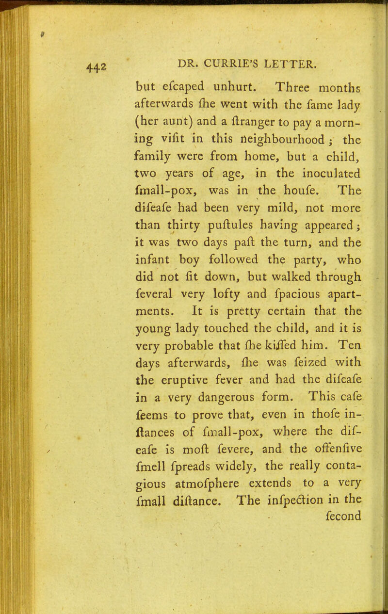 but efcaped unhurt. Three months afterwards me went with the fame lady (her aunt) and a ftranger to pay a morn- ing vifit in this neighbourhood ; the family were from home, but a child, two years of age, in the inoculated fmall-pox, was in the houfe. The difeafe had been very mild, not more than thirty puftules having appeared; it was two days paft the turn, and the infant boy followed the party, who did not fit down, but walked through feveral very lofty and fpacious apart- ments. It is pretty certain that the young lady touched the child, and it is very probable that fhe kijfed him. Ten days afterwards, fhe was feized with the eruptive fever and had the difeafe in a very dangerous form. This cafe feems to prove that, even in thofe in- ftances of fmall-pox, where the dif- eafe is moft fevere, and the offenfive fmell fpreads widely, the really conta- gious atmofphere extends to a very fmajl diftance. The infpection in the fecond