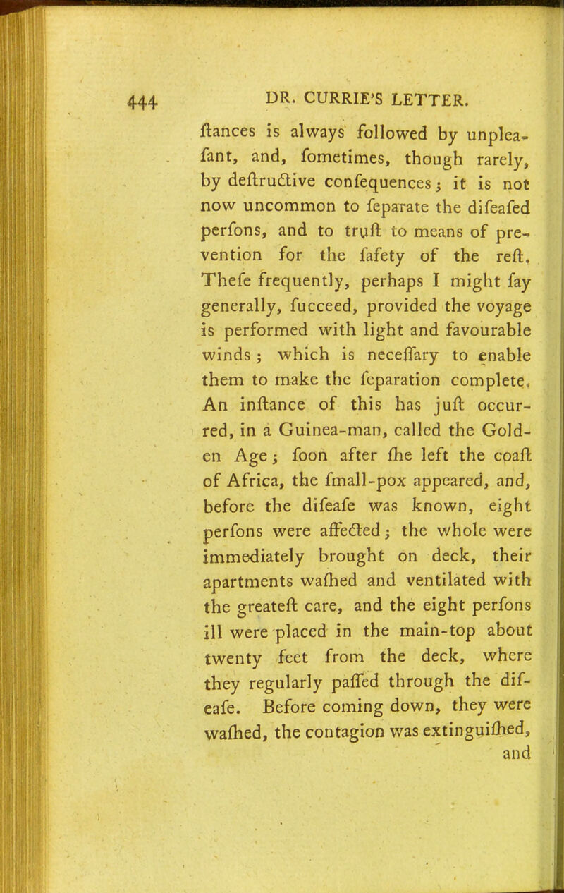 fiances is always followed by unplea- fant, and, fometimes, though rarely, by deftructive confequences; it is not now uncommon to feparate the difeafed perfons, and to truft to means of pre- vention for the fafety of the reft. Thefe frequently, perhaps I might fay generally, fucceed, provided the voyage is performed with light and favourable winds; which is neceifary to enable them to make the feparation complete. An inftance of this has juft occur- red, in a Guinea-man, called the Gold- en Age; foon after me left the coaffc of Africa, the fmall-pox appeared, and, before the difeafe was known, eight perfons were affected; the whole were immediately brought on deck, their apartments warned and ventilated with the greateft care, and the eight perfons ill were placed in the main-top about twenty feet from the deck, where they regularly paffed through the dif- eafe. Before coming down, they were warned, the contagion was extinguished,