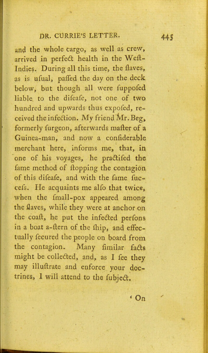 and the whole cargo, as well as crew, arrived in perfect health in the Weft- Indies. During all this time, the flaves, as is ufual, paffed the day on the deck below, but though all were fuppofed liable to the difeafe, not one of two hundred and upwards thus expofed, re- ceived the infection. My friend Mr. Beg, formerly furgeon, afterwards mafter of a Guinea-man, and now a confiderable merchant here, informs me, that, ifi one of his voyages, he practifed the fame method of flopping the contagion of this difeafe, and with the fame fuc- cefs. He acquaints me alfo that twice* when the fmall-pox appeared among the flaves, while they were at anchor on the coaft, he put the infected perfons in a boat a-ftern of the fhip, and effec- tually fecured the people on board from the contagion. Many fimilar facts might be collected, and, as I fee they may illuftrate and enforce your doc- trines, 1 will attend to the fubject. « On