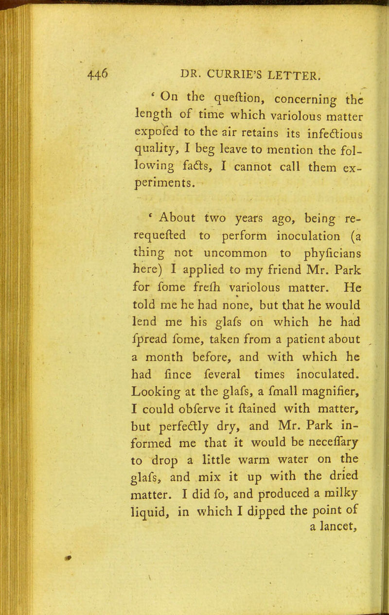 ' On the queftion, concerning the length of time which variolous matter expofed to the air retains its infectious quality, I beg leave to mention the fol- lowing facts, I cannot call them ex- periments. ' About two years ago, being re- requefted to perform inoculation (a thing not uncommon to phyficians here) I applied to my friend Mr. Park for fome frefh variolous matter. He told me he had none, but that he would lend me his glafs on which he had fpread fome, taken from a patient about a month before, and with which he had fince feveral times inoculated. Looking at the glafs, a fmall magnifier, I could obferve it ftained with matter, but perfectly dry, and Mr. Park in- formed me that it would be necelfary to drop a little warm water on the glafs, and mix it up with the dried matter. I did fo, and produced a milky liquid, in which I dipped the point of a lancet, \