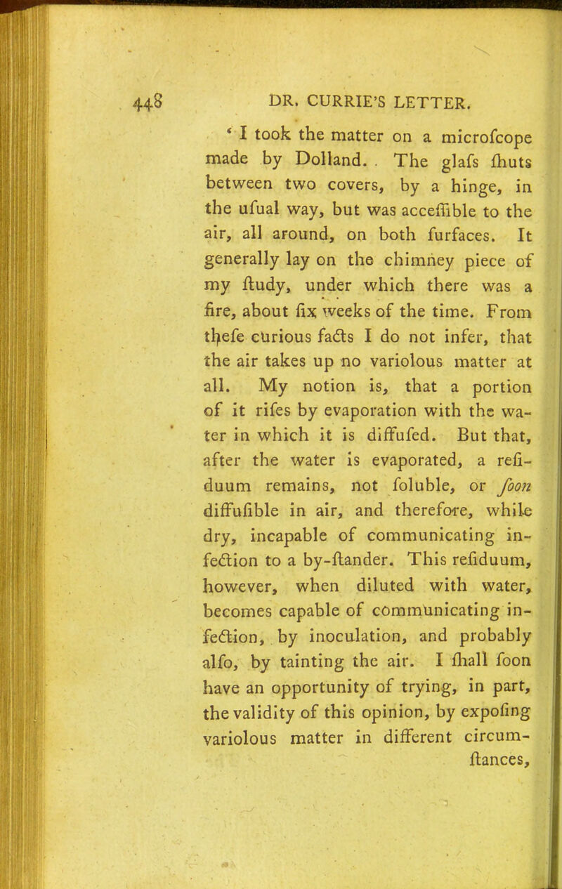 * I took the matter on a microfcope made by Dolland. . The glafs fhuts between two covers, by a hinge, in the ufual way, but was acceffible to the air, all around, on both furfaces. It generally lay on the chimney piece of my ftudy, under which there was a fire, about fix weeks of the time. From tfyefe curious facts I do not infer, that the air takes up no variolous matter at all. My notion is, that a portion of it rifes by evaporation with the wa- ter in which it is diffufed. But that, after the water is evaporated, a refi- duum remains, not foluble, or foon diffufible in air, and therefore, while dry, incapable of communicating in- fection to a by-ftander. This refiduum, however, when diluted with water, becomes capable of communicating in- fection, by inoculation, and probably alfo, by tainting the air. I fhall foon have an opportunity of trying, in part, the validity of this opinion, by expofing variolous matter in different circum- ftances,