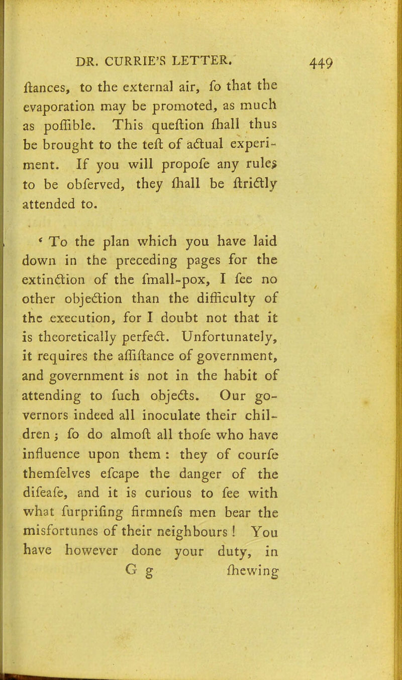 ltances, to the external air, fo that the evaporation may be promoted, as much as poffible. This queftion mall thus be brought to the teft of actual experi- ment. If you will propofe any rules to be obferved, they mall be ftrictly attended to. ' To the plan which you have laid down in the preceding pages for the extinction of the fmall-pox, I fee no other objection than the difficulty of the execution, for I doubt not that it is theoretically perfect. Unfortunately, it requires the affiftance of government, and government is not in the habit of attending to fuch objects. Our go- vernors indeed all inoculate their chil- dren ; fo do almoft all thofe who have influence upon them : they of courfe themfelves efcape the danger of the difeafe, and it is curious to fee with what furprifing flrmnefs men bear the misfortunes of their neighbours! You have however done your duty, in G g fhewing