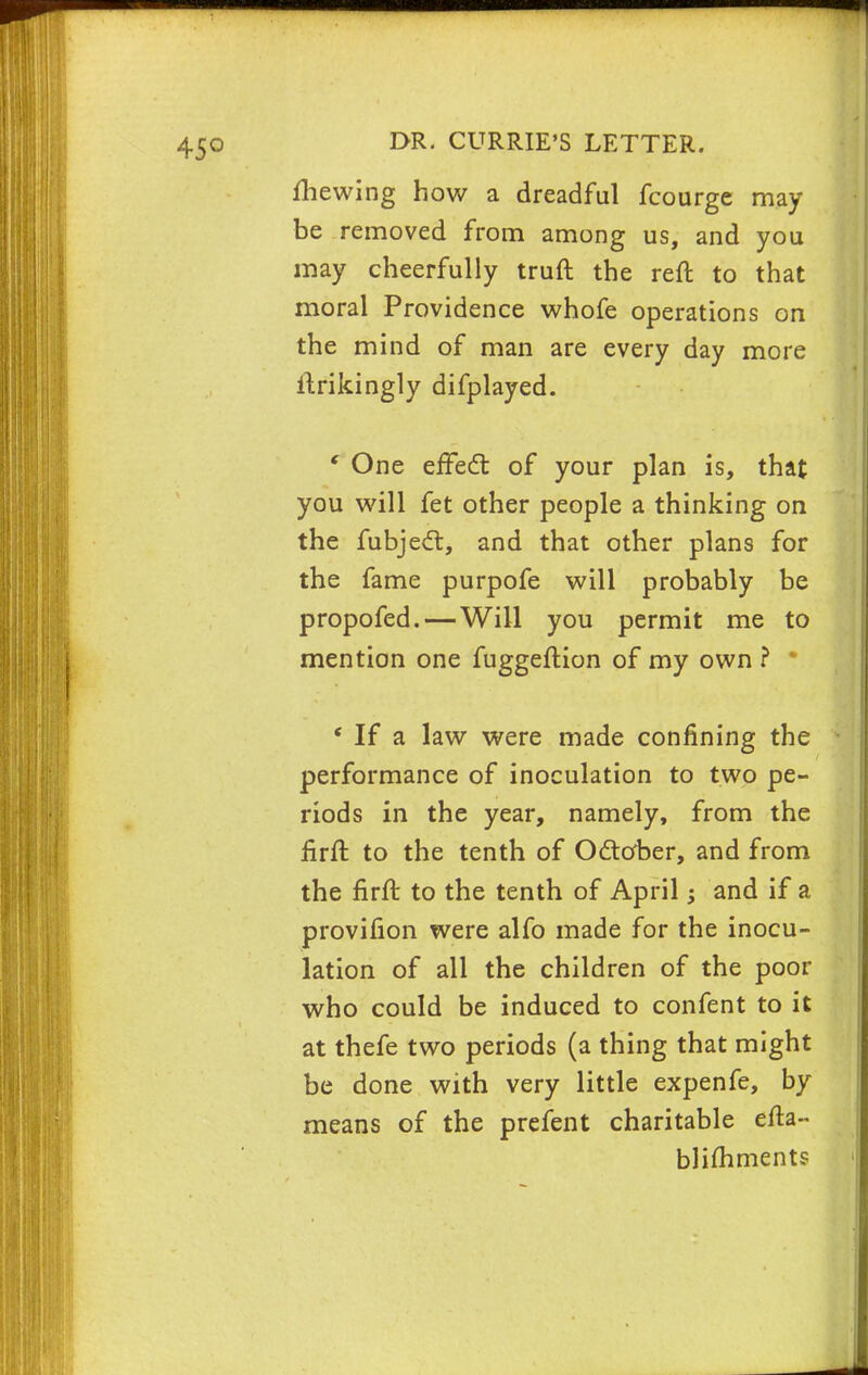 mewing how a dreadful fcourge may be removed from among us, and you may cheerfully truft the reft to that moral Providence whofe operations on the mind of man are every day more ftrikingly difplayed. ' One effect of your plan is, that you will fet other people a thinking on the fubject, and that other plans for the fame purpofe will probably be propofed. — Will you permit me to mention one fuggeftion of my own ? * ' If a law were made confining the performance of inoculation to two pe- riods in the year, namely, from the firft to the tenth of October, and from the firft to the tenth of April; and if a provifion were alfo made for the inocu- lation of all the children of the poor who could be induced to confent to it at thefe two periods (a thing that might be done with very little expenfe, by means of the prefent charitable efta- blifhments