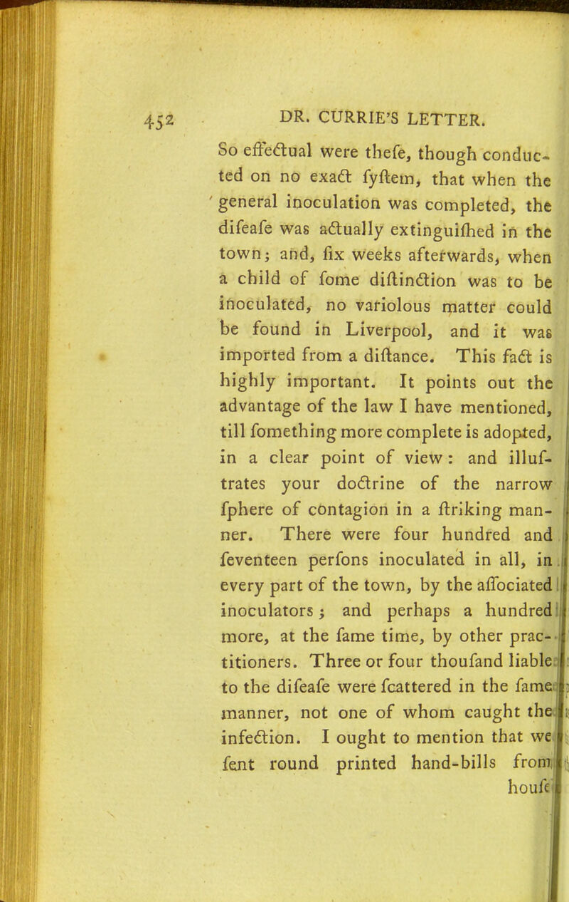 So effectual were tbefe, though conduc- ted on no exact fyftem, that when the ' general inoculation was completed, the difeafe was actually extinguished in the town; and, fix weeks afterwards, when a child of fome diftinction was to be inoculated, no variolous matter could be found in Liverpool, and it was imported from a diftance. This fact is highly important. It points out the advantage of the law I have mentioned, till fomething more complete is adopted, in a clear point of view : and illuf- trates your doctrine of the narrow fphere of contagion in a finking man- ner. There were four hundred and feventeen perfons inoculated in all, in every part of the town, by the affociated inoculators; and perhaps a hundred: more, at the fame time, by other prac- titioners. Three or four thoufand liable to the difeafe were fcattered in the fame manner, not one of whom caught th infection. I ought to mention that we fent round printed hand-bills from, houfe