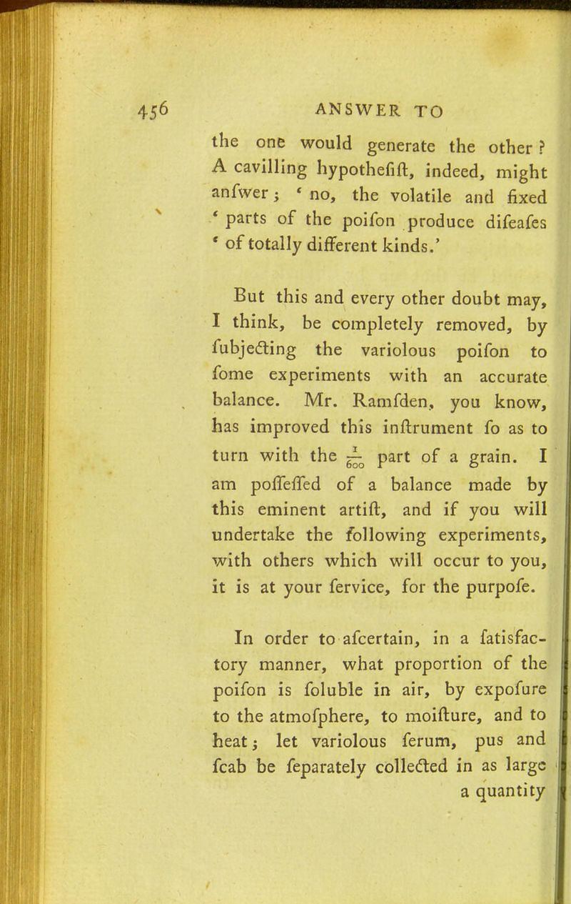 the one would generate the other ? A cavilling hypothefift, indeed, might anfwer -y « no, the volatile and fixed * parts of the poifon produce difeafes * of totally different kinds.' But this and every other doubt may, I think, be completely removed, by fubjecting the variolous poifon to fome experiments with an accurate bal ance. Mr. Ramfden, you know, has improved this instrument fo as to turn with the ~ part of a grain. I am poffeffed of a balance made by this eminent artift, and if you will undertake the following experiments, with others which will occur to you, it is at your fervice, for the purpofe. In order to afcertain, in a fatisfac- tory manner, what proportion of the poifon is foluble in air, by expofure to the atmofphere, to moifture, and to heat; let variolous ferum, pus and fcab be feparately collected in as large a quantity