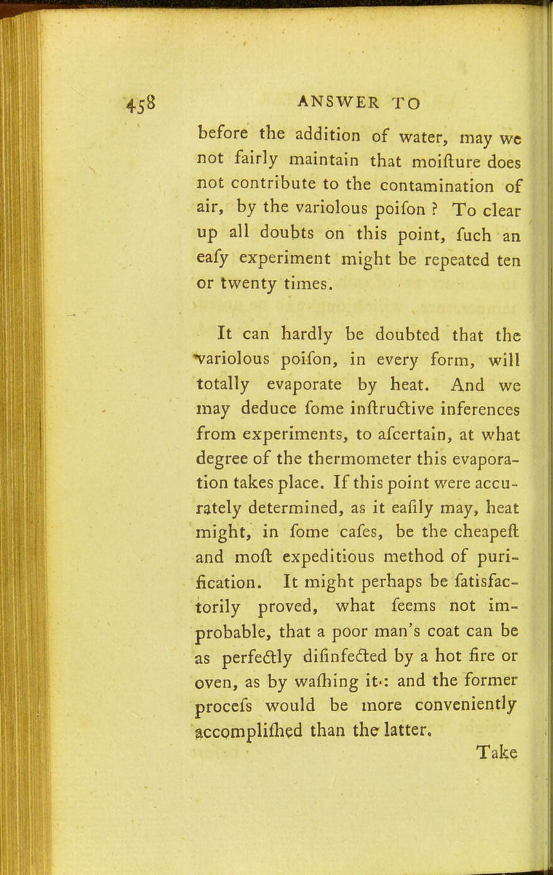 before the addition of water, may we not fairly maintain that moifture does not contribute to the contamination of air, by the variolous poifon ? To clear up all doubts on this point, fuch an eafy experiment might be repeated ten or twenty times. It can hardly be doubted that the ^variolous poifon, in every form, will totally evaporate by heat. And we may deduce fome inftrudtive inferences from experiments, to afcertain, at what degree of the thermometer this evapora- tion takes place. If this point were accu- rately determined, as it eafily may, heat might, in fome cafes, be the cheapeft and moft expeditious method of puri- fication. It might perhaps be fatisfac- torily proved, what feems not im- probable, that a poor man's coat can be as perfectly difinfected by a hot fire or oven, as by warning it-: and the former procefs would be more conveniently accomplifhed than the latter. Take