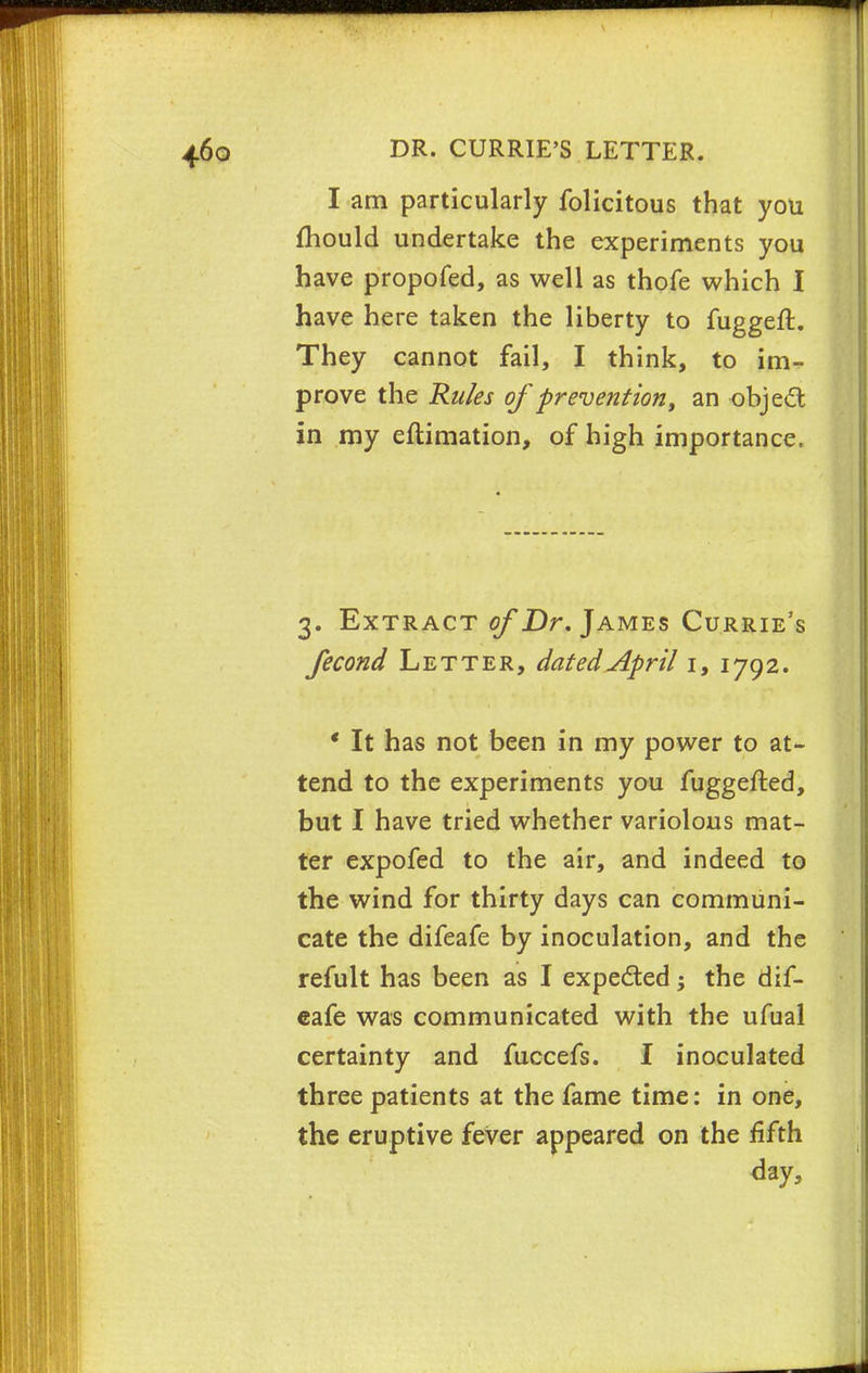 I am particularly folicitous that you mould undertake the experiments you have propofed, as well as thofe which I have here taken the liberty to fuggeft. They cannot fail, I think, to im- prove the Rules of prevention, an object in my estimation, of high importance. 3. Extract of Dr. James Currie's fecond Letter, dated April 1, 1792. ' It has not been in my power to at- tend to the experiments you fuggefted, but I have tried whether variolous mat- ter expofed to the air, and indeed to the wind for thirty days can communi- cate the difeafe by inoculation, and the refult has been as I expected; the dif- eafe was communicated with the ufual certainty and fuccefs. I inoculated three patients at the fame time: in one, the eruptive fever appeared on the fifth day,