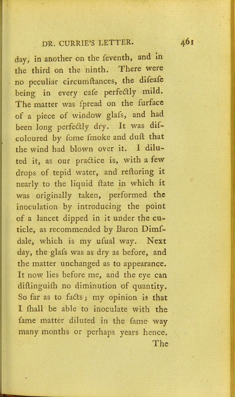 day, in another on the feventh, and in the third on the ninth. There were no peculiar circumftances, the difeafe being in every cafe perfectly mild. The matter was fpread on the furface of a piece of window glafs, and had been long perfectly dry. It was dif- coloured by fome fmoke and duft that the wind had blown over it. I dilu- ted it, as our practice is, with a few drops of tepid water, and reftoring it nearly to the liquid ftate in which it was originally taken, performed the inoculation by introducing the point of a lancet dipped in it under the cu- ticle, as recommended by Baron Dimf- dale, which is my ufual way. Next day, the glafs was as dry as before, and the matter unchanged as to appearance. It now lies before me, and the eye can diftinguifh no diminution of quantity. So far as to facts; my opinion is that I. mail be able to inoculate with the fame matter diluted in the fame way many months or perhaps years hence. The