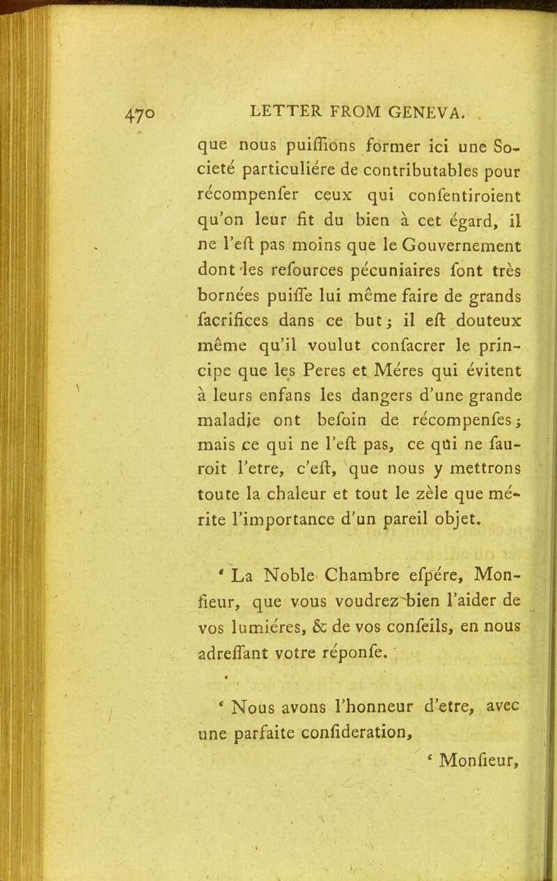 que nous puiffions former ici une So- ciete particuliere de contributables pour recompenfer ceux qui confentiroient qu'on leur fit du bien a. cet egard, il ne l'eft pas moins que le Gouvernement dont'les refources pecuniaires font tres bornees puhTe lui meme faire de grands facrifices dans ce but; il eft douteux meme qu'il voulut confacrer le prin- cipe que les Peres et Meres qui evitent a leurs enfans les dangers d'une grande maladje ont befoin de recompenfes; mais ce qui ne Teft pas, ce qui ne fau- roit Tetre, c'eft, que nous y mettrons toute la chaleur et tout le zele que me* rite l'importance d'un pareil objet. * La Noble Chambre efpere, Mon- fieur, que vous voudrez^bien l'aider de vos lumieres, & de vos confeils, en nous adreffant votre reponfe. • Nous avons Thonneur d'etre, avec une parfaite confideration, ' Monfieur,