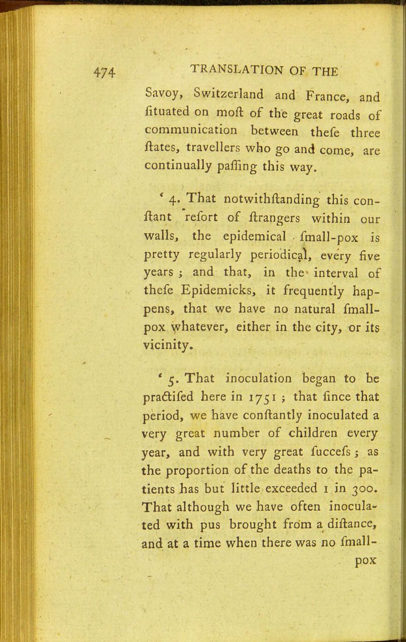 Savoy, Switzerland and France, and fituated on moft of the great roads of communication between thefe three ftates, travellers who go and come, are continually paffing this way. * 4. That notwithftanding this con- ltant refort of Grangers within our walls, the epidemical fmall-pox is pretty regularly periodical, every five years and that, in the interval of thefe Epidemicks, it frequently hap- pens, that we have no natural fmall- pox whatever, either in the city, or its vicinity, ' 5. That inoculation began to he pradtifed here in 1751 ; that fince that period, we have conftantly inoculated a very great number of children every year, and with very great fuccefs; as the proportion of the deaths to the pa- tients has but little exceeded 1 in 300. That although we have often inocula- ted with pus brought from a diftance, and at a time when there was no fmall- pox