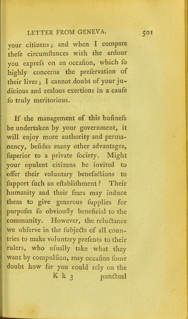 your citizens; and when I compare thefe circumftances with the ardour you exprefs on an occafion, which fo highly concerns the prefervation of their lives I cannot doubt of your ju- dicious and zealous exertions in a caufe fo truly meritorious. If the management of this bufinefs be undertaken by your government, it will enjoy more authority and perma- nency, befides many other advantages, fuperior to a private fociety. Might your opulent citizens be invited to offer their voluntary benefactions to fupport fuch an eftablifhment ? Their humanity and their fears may induce them to give generous fupplies for purpofes fo obvioufly beneficial to the community. However, the reluctance we obferve in the fuejects of all coun- tries to make voluntary prefents to their rulers, who ufually take what they want by compulfion, may occafion fome doubt how far you could rely on the K k 3 punctual