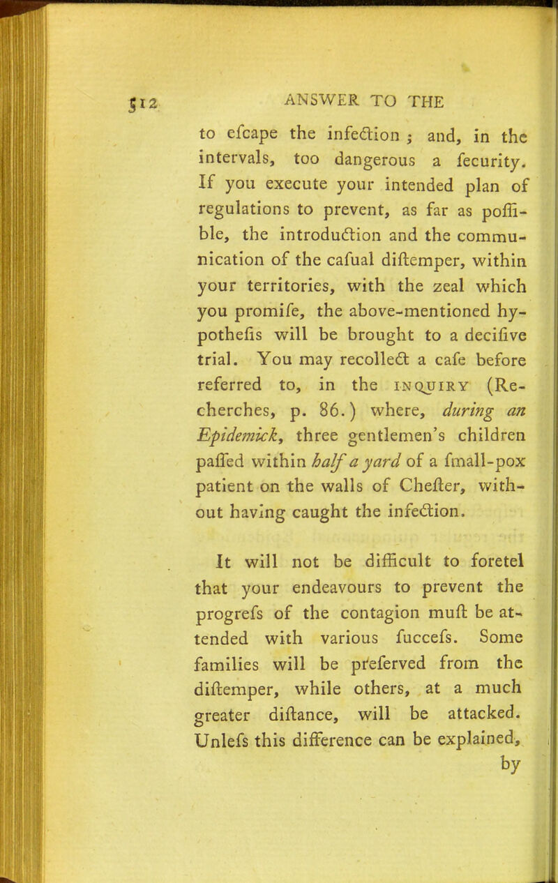 to efcape the infection ; and, in the intervals, too dangerous a fecurity. If you execute your intended plan of regulations to prevent, as far as poffi- ble, the introduction and the commu- nication of the cafual diftemper, within your territories, with the zeal which you promife, the above-mentioned hy- pothecs will be brought to a decifive trial. You may recollect a cafe before referred to, in the inquiry (Re- cherches, p. 86.) where, during an Epidemkk, three gentlemen's children pafled within half a yard of a fmall-pox patient on the walls of Chefter, with- out having caught the infection. It will not be difficult to foretel that your endeavours to prevent the progrefs of the contagion muft be at- tended with various fuccefs. Some families will be preferved from the diftemper, while others, at a much greater diftance, will be attacked. Unlefs this difference can be explained, by