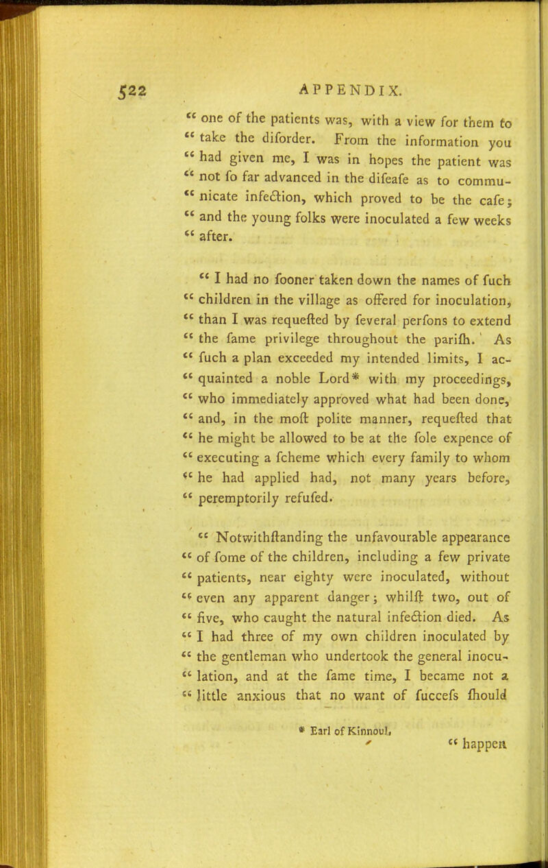  one of the patients was, with a view for them to  take the diforder. From the information you  had given me, I was in hopes the patient was  not fo far advanced in the difeafe as to commu-  nicate infection, which proved to be the cafe;  and the young folks were inoculated a few weeks  after. c< I had no fooner taken down the names of fuch  children in the village as offered for inoculation,  than I was requefted by feveral perfons to extend  the fame privilege throughout the parifli. ' As  fuch a plan exceeded my intended limits, I ac-  quainted a noble Lord* with my proceedings,  who immediately approved what had been done, <c and, in the mod polite manner, requefted that <c he might be allowed to be at the fole expence of  executing a fcheme which every family to whom *e he had applied had, not many years before,  peremptorily refufed.  Notwithstanding the unfavourable appearance  of fome of the children, including a few private  patients, near eighty were inoculated, without even any apparent danger; whilft two, out of '* five, who caught the natural infection died. As  I had three of my own children inoculated by  the gentleman who undertook the general inocu- tc lation, and at the fame time, I became not a  little anxious that no want of fuccefs fhould * Earl of Kinnoul,  happen