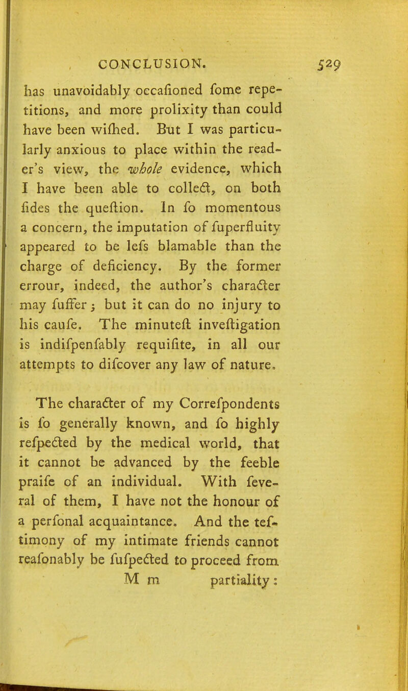 has unavoidably occafioned fome repe- titions, and more prolixity than could have been wifhed. But I was particu- larly anxious to place within the read- er's view, the whole evidence, which I have been able to collect, on both lides the queflion. In fo momentous a concern, the imputation of fuperfluity appeared to be lefs blamable than the charge of deficiency. By the former errour, indeed, the author's character may fuffer; but it can do no injury to his caufe. The minuteft inveftigation is indifpenfably requisite, in all our attempts to difcover any law of nature. The character of my Correfpondents is fo generally known, and fo highly refpected by the medical world, that it cannot be advanced by the feeble praife of an individual. With feve- ral of them, I have not the honour of a perfonal acquaintance. And the tef* timony of my intimate friends cannot reafonably be fufpected to proceed from M m partiality: