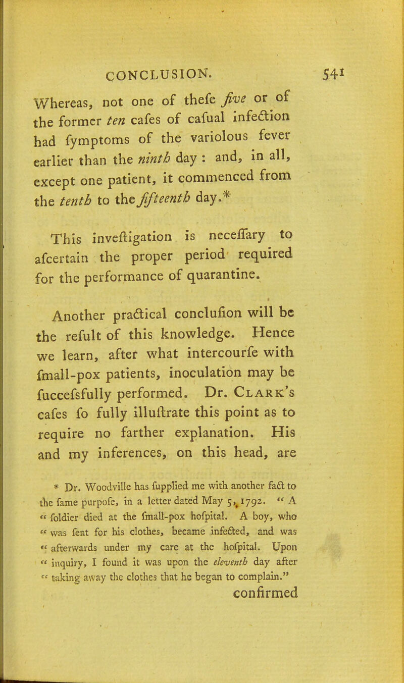 Whereas, not one of thefe five or of the former ten cafes of cafual infection had fymptoms of the variolous fever earlier than the ninth day : and, in all, except one patient, it commenced from the tenth to the fifteenth day.* This investigation is neceffary to afcertain the proper period required for the performance of quarantine. Another practical conclufion will be the refult of this knowledge. Hence we learn, after what intercourfe with fmall-pox patients, inoculation may be fuccefsfully performed. Dr. Clark's cafes fo fully illuftrate this point as to require no farther explanation. His and my inferences, on this head, are * Dr. Woodville has fupplied me with another fadl to the fame purpofe, in a letter dated May 5^1792.  A « foldier died at the fmall-pox hofpital. A boy, who  was fent for his clothes, became infe&ed, and was tc afterwards under my care at the hofpital. Upon  inquiry, I found it was upon the eleventh day after  taking away the clothes that he began to complain. confirmed