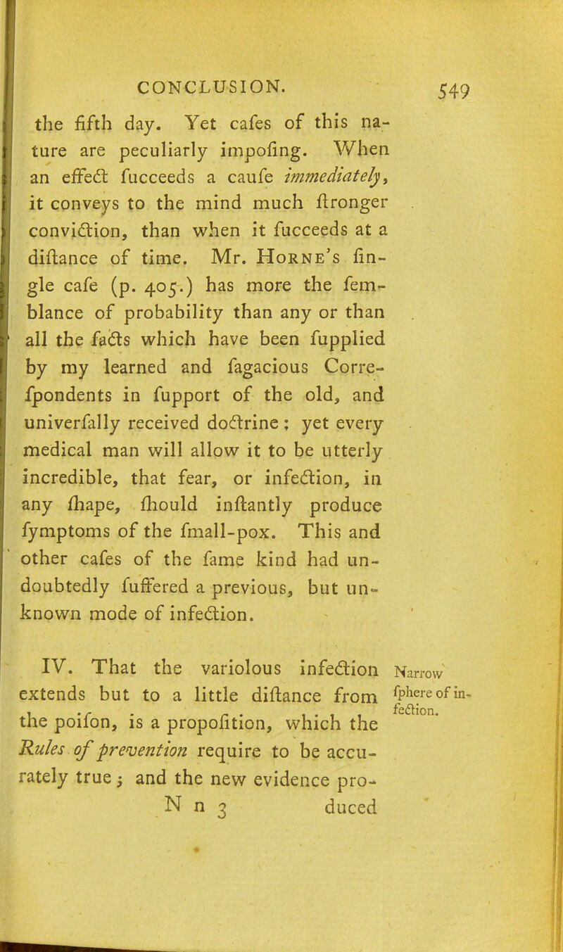 the fifth day. Yet cafes of this na- ture are peculiarly impofing. When an effect fucceeds a caufe immediately, it conveys to the mind much fironger conviction, than when it fucceeds at a diftance of time. Mr. Horne's An- gle cafe (p. 405.) has more the fem- blance of probability than any or than all the facts which have been fupplied by my learned and fagacious Corre- fpondents in fupport of the old, and univerfally received doctrine ; yet every medical man will allow it to be utterly incredible, that fear, or infection, in any fhape, mould inftantly produce fymptoms of the fmall-pox. This and other cafes of the fame kind had un- doubtedly fuffered a previous, but un- known mode of infection. •ow •e 0 fedtion. IV. That the variolous infection Nan extends but to a little diftance from §*feaf the poifon, is a propofition, which the Rules of prevention require to be accu- rately true 5 and the new evidence pro- N n 3 duced