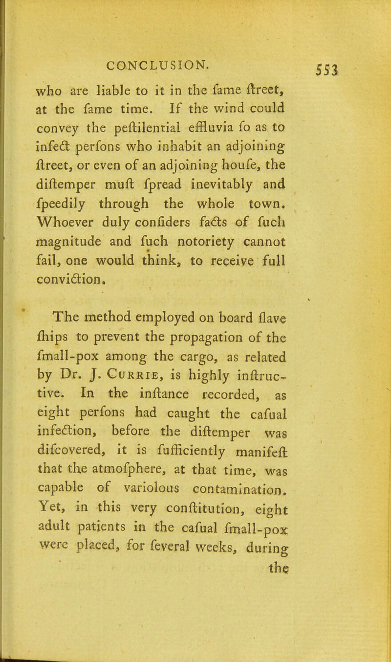 who are liable to it in the fame ftreet, at the fame time. If the wind could convey the peftilential effluvia fo as to infect perfons who inhabit an adjoining ftreet, or even of an adjoining houfe, the diftemper muft fpread inevitably and fpeedily through the whole town. Whoever duly confiders facts of fuch magnitude and fuch notoriety cannot fail, one would think, to receive full conviction. The method employed on board flave mips to prevent the propagation of the fmall-pox among the cargo, as related by Dr. J. Currie, is highly inftruc- tive. In the inftance recorded, as eight perfons had caught the cafuai infection, before the diftemper was difcovered, it is fufficiently manifefl that the atmofphere, at that time, was capable of variolous contamination. Yet, in this very conflitution, eight adult patients in the cafuai fmall-pox were placed, for feveral weeks, during the