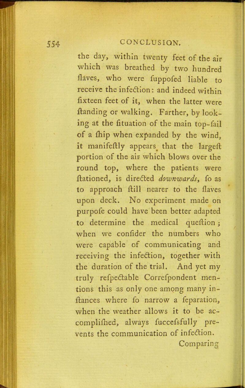 the day, within twenty feet of the air which was breathed by two hundred Haves, who were fuppofed liable to receive the infection: and indeed within fixteen feet of it, when the latter were ftanding or walking. Farther, by look- ing at the fituation of the main top-fail of a fhip when expanded by the wind, it manifeftly appears^ that the largeft portion of the air which blows over the round top, where the patients were ftationed, is directed downwards, fo as to approach ftill nearer to the Haves upon deck. No experiment made on purpofe could have been better adapted to determine the medical queftion; when we confider the numbers who were capable of communicating and receiving the infection, together with the duration of the trial. And yet my truly refpectable Correfpondent men- tions this as only one among many in- ftances where fo narrow a feparation, when the weather allows it to be ac- complifhed, always fuccefsfully pre- vents the communication of infection. Comparing