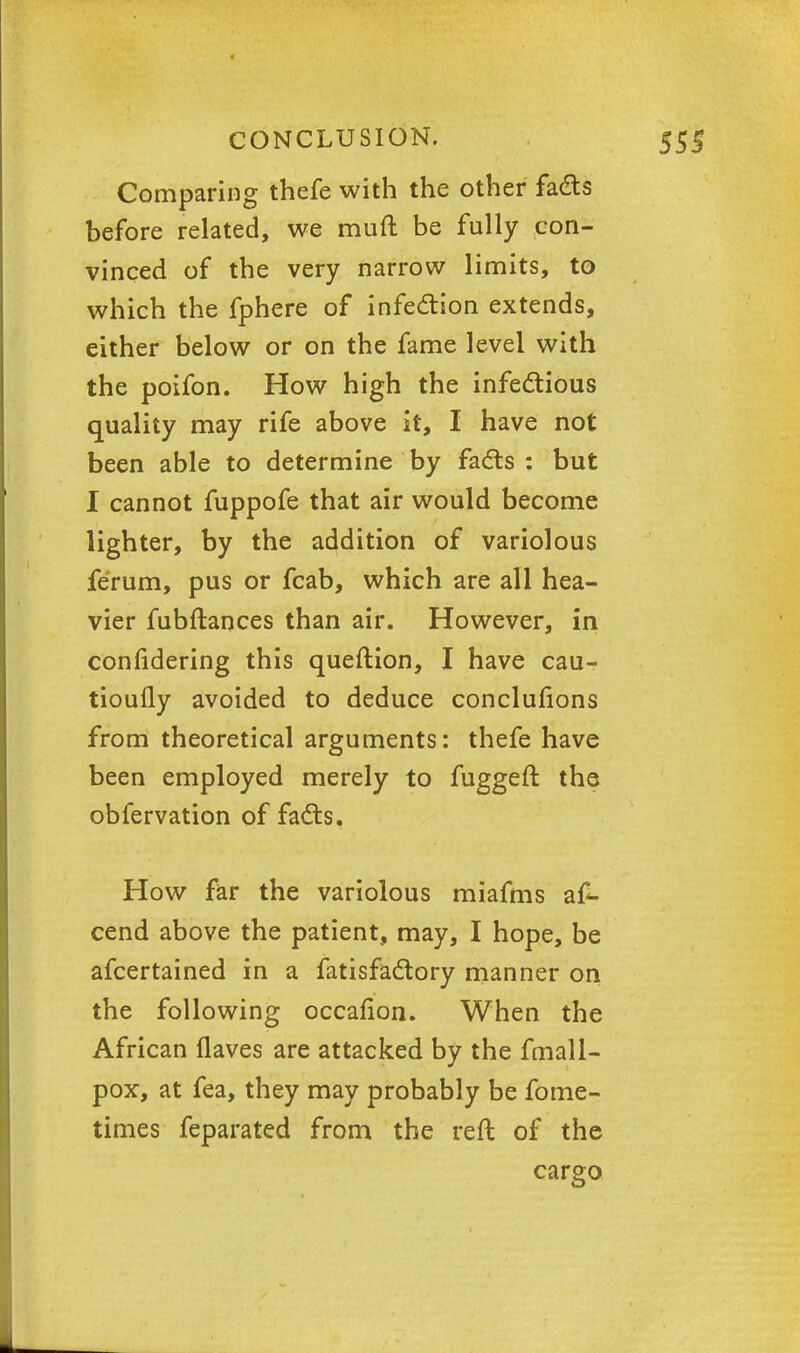 Comparing thefe with the other fads before related, we mult be fully con- vinced of the very narrow limits, to which the fphere of infection extends, either below or on the fame level with the poifon. How high the infectious quality may rife above it, I have not been able to determine by facts: but I cannot fuppofe that air would become lighter, by the addition of variolous ferum, pus or fcab, which are all hea- vier fubftances than air. However, in confidering this queftion, I have cau- tioufly avoided to deduce conclufions from theoretical arguments: thefe have been employed merely to fuggeft the obfervation of facts. How far the variolous miafms a£- cend above the patient, may, I hope, be afcertained in a fatisfactory manner on the following occafion. When the African flaves are attacked by the fmall- pox, at fea, they may probably be fome- times feparated from the reft of the cargo