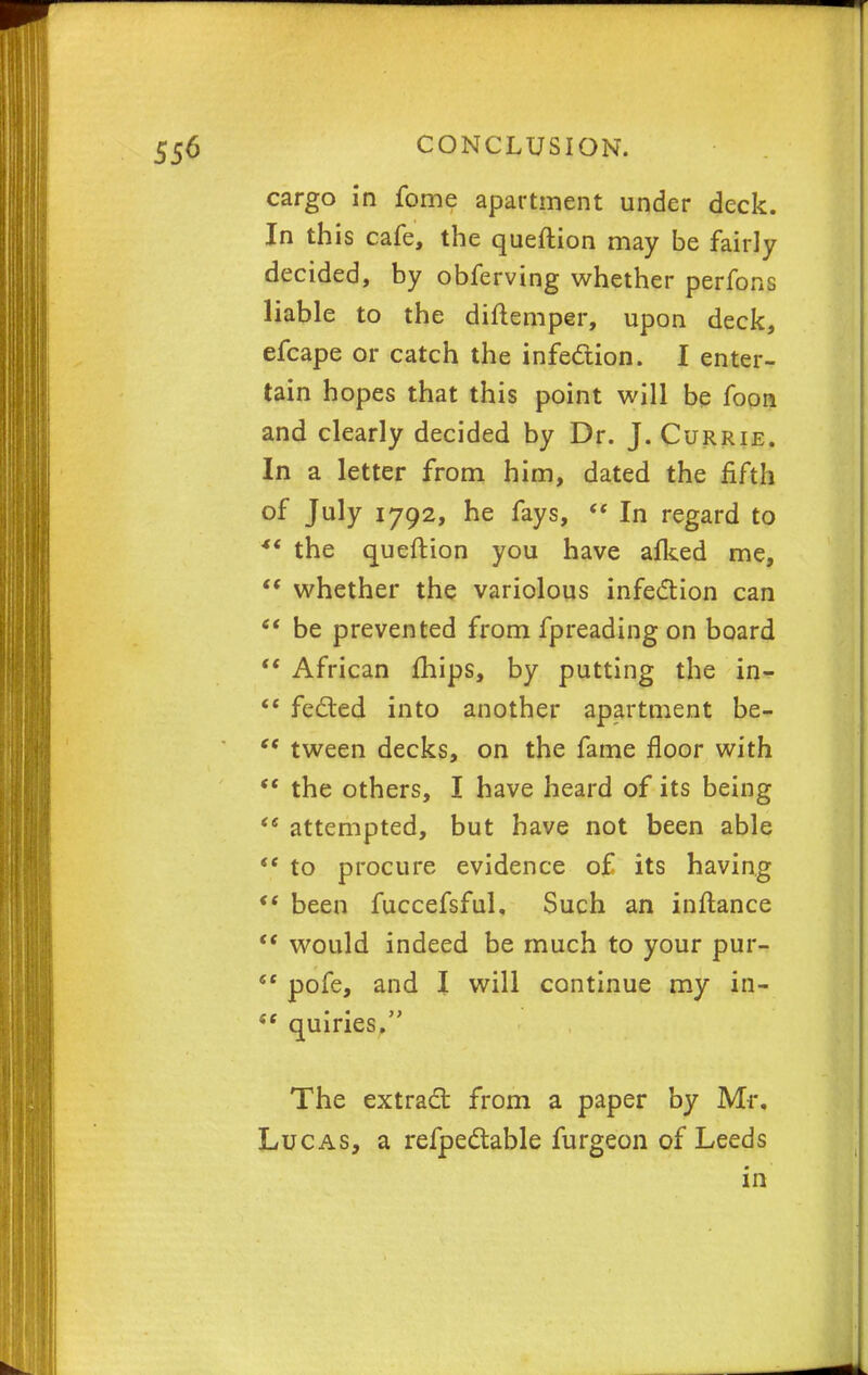 cargo in fome apartment under deck. In this cafe, the queftion may be fairly decided, by obferving whether perfons liable to the diftemper, upon deck, efcape or catch the infection. I enter- tain hopes that this point will be foon and clearly decided by Dr. J. Currie. In a letter from him, dated the fifth of July 1792, he fays,  In regard to ** the queftion you have afked me,  whether the variolous infection can  be prevented from fpreading on board  African mips, by putting the in-  fected into another apartment be-  tween decks, on the fame floor with  the others, I have heard of its being <e attempted, but have not been able (t to procure evidence of its having ** been fuccefsful. Such an inftance  would indeed be much to your pur- ec pofe, and I will continue my in- 6t quiries. The extract from a paper by Mr. Lucas, a refpectable furgeon of Leeds in