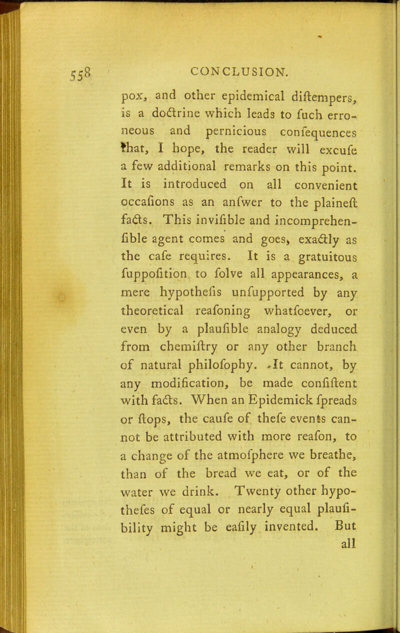 pox, and other epidemical diftempers, is a doctrine which leads to fuch erro- neous and pernicious confequences frhat, I hope, the reader will excufe a few additional remarks on this point. It is introduced on all convenient occafions as an anfwer to the plainest fads. This invifible and incomprehen- fible agent comes and goes^ exactly as the cafe requires. It is a gratuitous fuppofition to folve all appearances, a mere hypothecs unfupported by any theoretical reafoning whatfoever, or even by a plaufible analogy deduced from chemiftry or any other branch of natural philofophy. *It cannot, by any modification, be made confiftent with facts. When an Epidemick fpreads or flops, the caufe of thefe events can- not be attributed with more reafon, to a change of the atmofphere we breathe, than of the bread we eat, or of the water we drink. Twenty other hypo- thefes of equal or nearly equal plaufi- bility might be eafily invented. But all