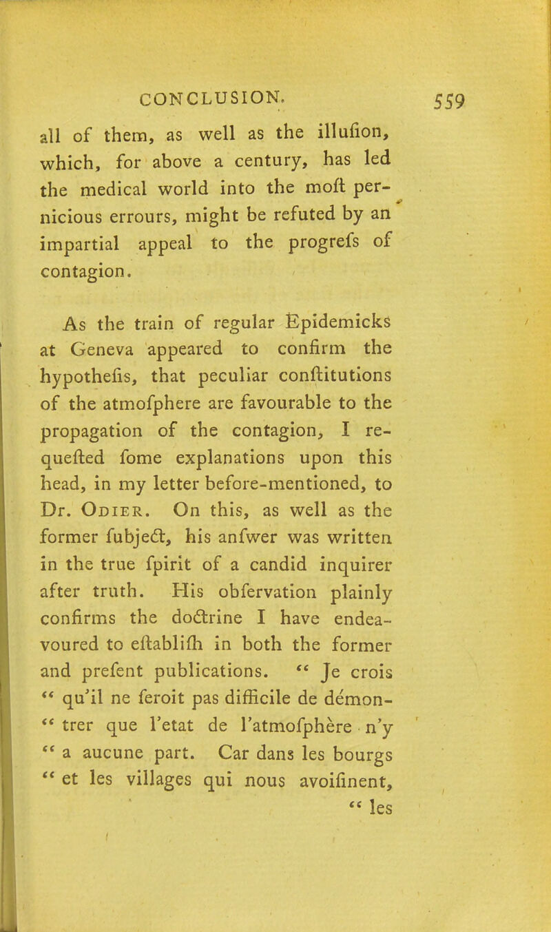 all of them, as well as the illufion, which, for above a century, has led the medical world into the moft per- nicious errours, might be refuted by an impartial appeal to the progrefs of contagion. As the train of regular Epidemicks at Geneva appeared to confirm the hypothefis, that peculiar conftitutions of the atmofphere are favourable to the propagation of the contagion, I re- quefted fome explanations upon this head, in my letter before-mentioned, to Dr. Odier. On this, as well as the former fubjecl;, his anfwer was written in the true fpirit of a candid inquirer after truth. His obfervation plainly confirms the doctrine I have endea- voured to eftablifh in both the former and prefent publications.  Je crois  qu'il ne feroit pas difficile de demon-  trer que l'etat de l'atmofphere n'y  a aucune part. Car dans les bourgs  et les villages qui nous avoifinent,  les