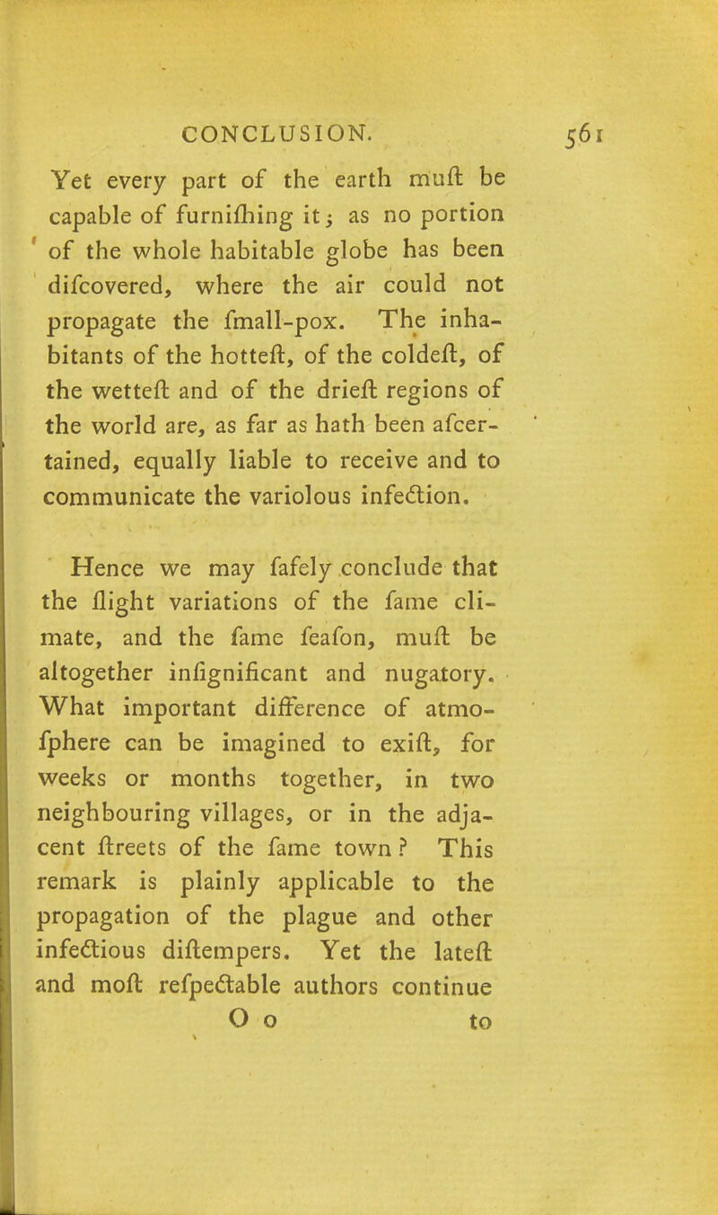 Yet every part of the earth muft be capable of furnifhing it; as no portion ' of the whole habitable globe has been difcovered, where the air could not propagate the fmall-pox. The inha- bitants of the hotter!:, of the coldeft, of the wetteft and of the drieft regions of the world are, as far as hath been afcer- tained, equally liable to receive and to communicate the variolous infection. Hence we may fafely conclude that the flight variations of the fame cli- mate, and the fame feafon, mufl be altogether infignificant and nugatory. What important difference of atmo- fphere can be imagined to exift, for weeks or months together, in two neighbouring villages, or in the adja- cent ftreets of the fame town ? This remark is plainly applicable to the propagation of the plague and other infectious diftempers. Yet the lateft and moft refpectable authors continue O o to