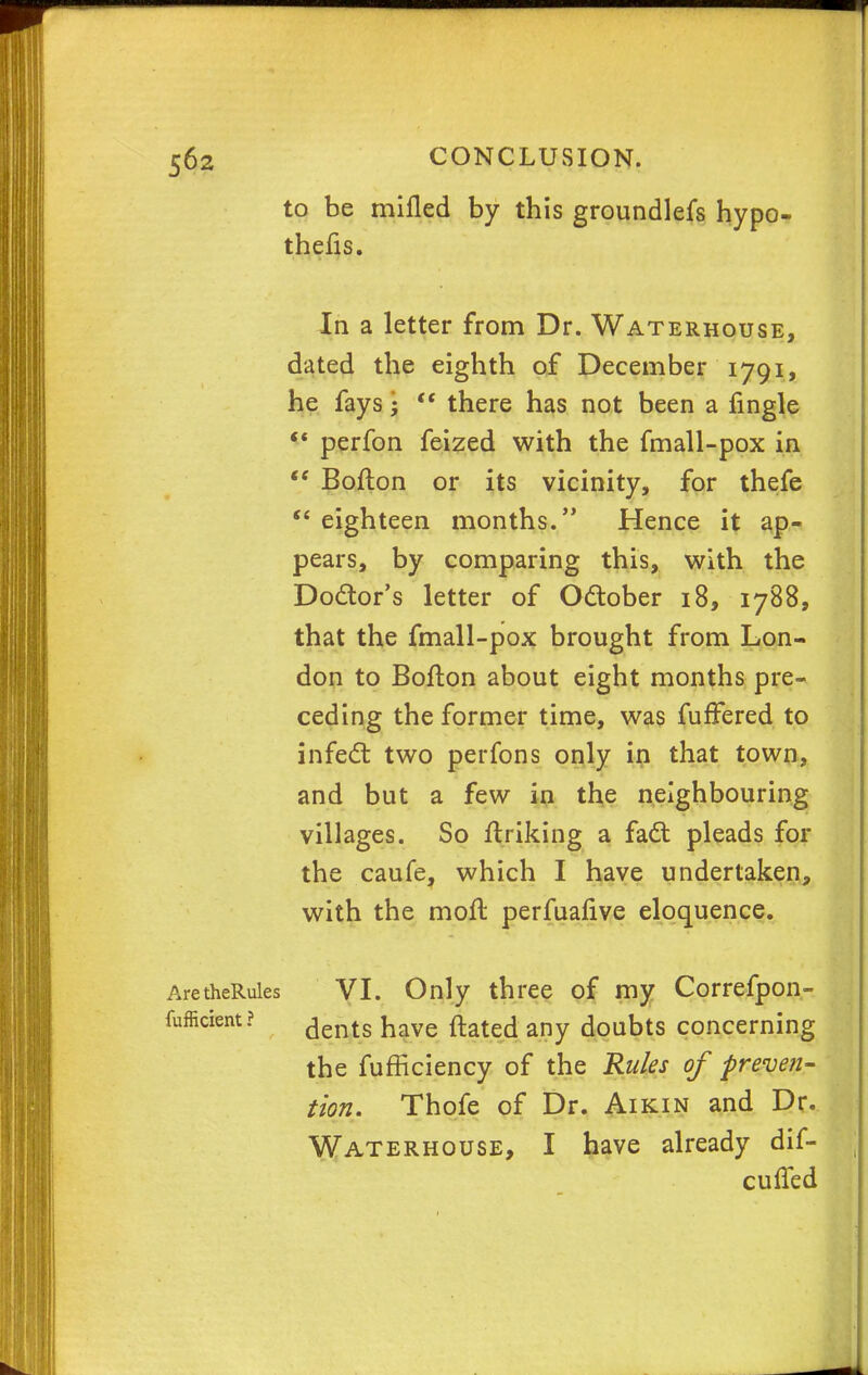 to be milled by this groundlefs hypo- thecs. In a letter from Dr. Waterhouse, dated the eighth of December 1791, he fays j  there has not been a fingle  perfon feized with the fmall-pox in  Bofton or its vicinity, for thefe *' eighteen months. Hence it ap- pears, by comparing this, with the Doctor's letter of October 18, 1788, that the fmall-pox brought from Lon- don to Bofton about eight months pre- ceding the former time, was fufFered to infect two perfons only in that town, and but a few in the neighbouring villages. So ftriking a fact pleads for the caufe, which I have undertaken, with the moll: perfuafive eloquence. AretheRules VI. Only three of my Correfpon- fufficient? ^ents ^ave fl-atecj anv doubts concerning the fufficiency of the Rules of preven- tion. Thofe of Dr. Aikin and Dr. Waterhouse, I have already dif- cuffed