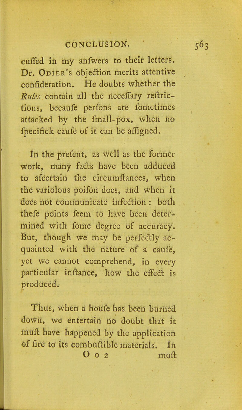 cuffed in my anfwers to their letters. Dr. Odier's objection merits attentive confideration. He doubts whether the Rules contain all the neceffary reftric- tions, becaufe perfons are fometimes attacked by the fmall-pox, when no fpecifick caufe of it can be affigned. In the prefent, as well as the former work, many facts have been adduced to afcertain the circumftances, when the variolous poifon does, and when it does not communicate infection : both thefe points feem to have been deter- mined with fome degree of accuracy. But, though we may be perfectly ac- quainted with the nature of a caufe, yet we cannot comprehend, in every particular inftance, how the effect is produced. Thus, when a houfe has been burned down, we entertain no doubt that it muff have happened by the application of fire to its combuftible materials. In