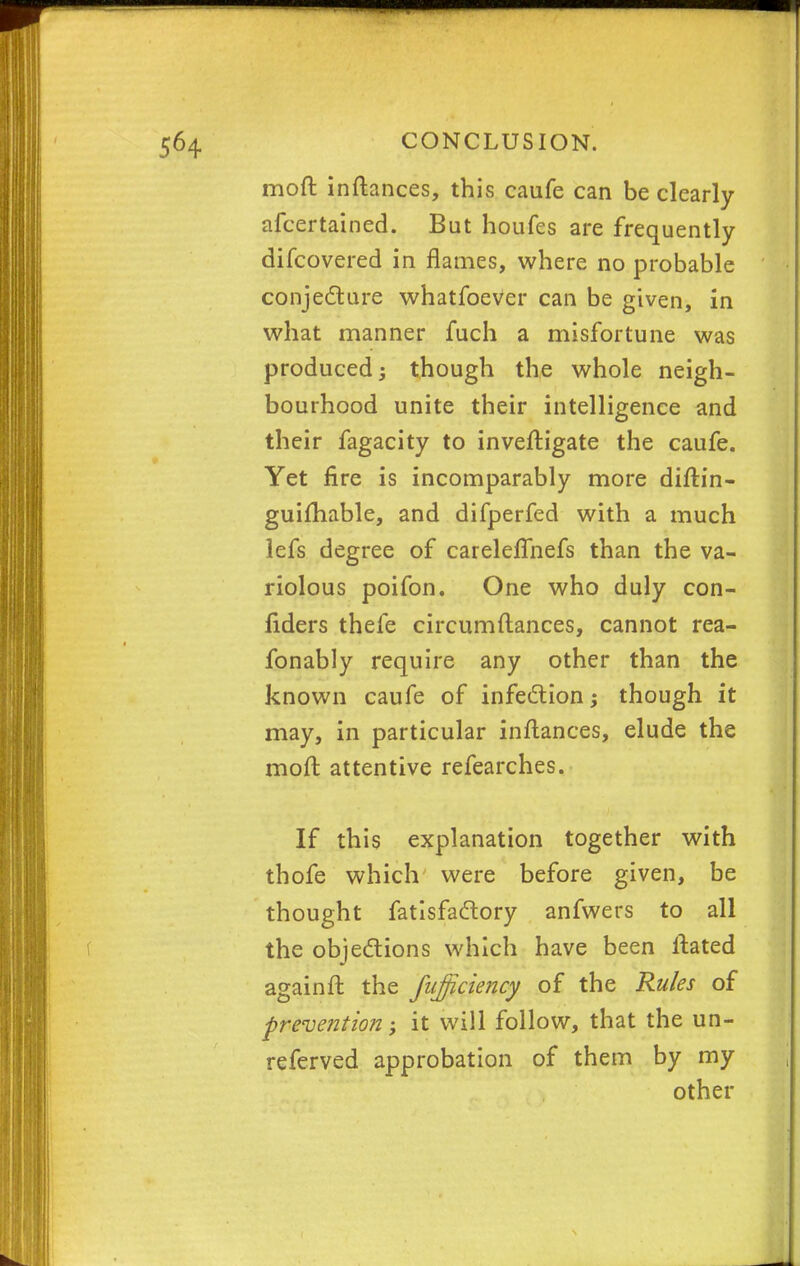 moft inftances, this caufe can be clearly afcertained. But houfes are frequently difcovered in flames, where no probable conjecture whatfoeVer can be given, in what manner fuch a misfortune was produced though the whole neigh- bourhood unite their intelligence and their fagacity to inveftigate the caufe. Yet fire is incomparably more diftin- guifhable, and difperfed with a much lefs degree of careleflhefs than the va- riolous poifon. One who duly con- fiders thefe circumftances, cannot rea- fonably require any other than the known caufe of infection though it may, in particular inftances, elude the moft attentive refearches. If this explanation together with thofe which were before given, be thought fatisfactory anfwers to all the objections which have been ftated againft the fiifficiency of the Rules of prevention *> it will follow, that the un- referved approbation of them by my other