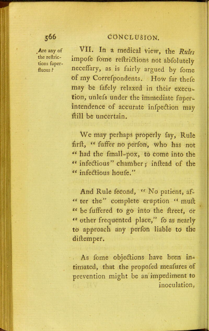 .Are any of VII. In a medical view, the Rules iLTfuper- imp°fe fome reftriftions not abfolutely fluous ? neceffary, as is fairly argued by fome Of my Correfpondeiits. How far thefe may be fafely relaxed in their execu- tion, unlefs under the immediate fuper- intendence of accurate infpection may flill be uncertain. We may perhaps properly fay, Rule firft,  fuffer no perfon, who has not  had the fmall-pox, to come into the ** infectious chamber; inftead of the  infectious houfe. And Rule fecond, te No patient, af-  ter the complete eruption  muft u be fuffered to go into the ftreet, or  other frequented place, fo as nearly to approach any perfon liable to the diftemper. As fome objections have been in- timated, that the propofed meafures of prevention might be an impediment to inoculation,