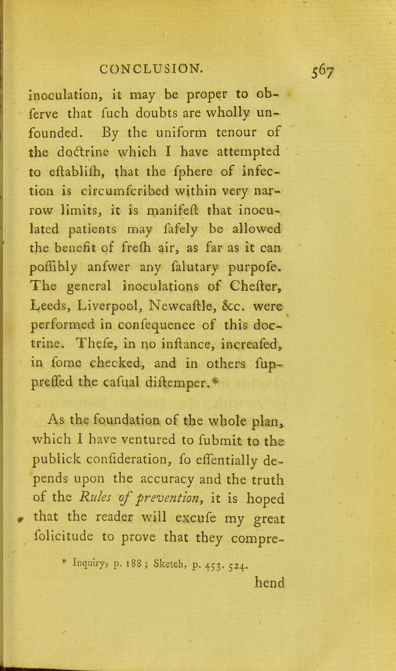 inoculation, it may be proper to ob- ferve that fuch doubts are wholly un- founded. By the uniform tenour of the doctrine which I have attempted to eftablifh, that the fphere of infec- tion is circumfcribed within very nar- row limits, it is manifeft that inocu- lated patients may fafely be allowed the benefit of frefh air, as far as it can poffibly anfwer any falutary purpofe. The general inoculations of Chefter, Leeds, Liverpool, Newcaftle, &c. were performed in confequence of this doc- trine. Thefe, in no inftance, increafed, in fome checked, and in others fup- preifed the cafual diftemper.* As the foundation of the whole plan, which I have ventured to fubmit to the publick confideration, fo eflentially de- pends upon the accuracy and the truth of the Rides of prevention, it is hoped 0 that the reader will excufe my great folicitude to prove that they compre- * Inquiry, p. 188 j Sketch, p. 4.53. 524. hend