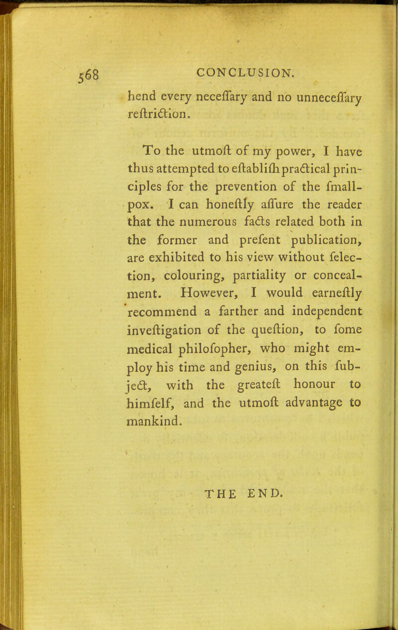 hend every neceffary and no unneceffary reftriction. To the utmoft of my power, I have thus attempted to eftablifhpractical prin- ciples for the prevention of the fmall- pox. I can honeftly aflure the reader that the numerous facts related both in the former and prefent publication, are exhibited to his view without felec- tion, colouring, partiality or conceal- ment. However, I would earneftly recommend a farther and independent inveftigation of the queftion, to fome medical philofopher, who might em- ploy his time and genius, on this fub- ject, with the greateft honour to himfelf, and the utmoft advantage to mankind. THE END.