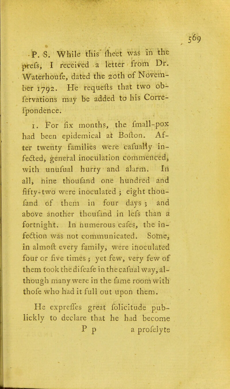 -P. S. While this meet was in the prefs, I received a letter from Dr. Waterhoufe, dated the 20th of Novem- ber 1792. He requefts that two ob- fervations may be added to his Corre- fpondence. i. For fix months, the fmall-pox had been epidemical at Bofton. Af- ter twenty families were carnally in- fedled, general inoculation commenced, with unufual hurry and alarm. In all, nine thoufand one hundred and fifty-two were inoculated ; eight thou- fand of them in four days ; and above another thoufand in lefs than a fortnight. In numerous cafes, the in- fection was not communicated. Some, in almoft every family, were inoculated four or five times ; yet few, very few of them took the difeafe inthecafual way, al- though many were in the fame room with thofe who had it full out upon them. He expreffes great folicitude pub- licity to declare that he had become P p a profelyte