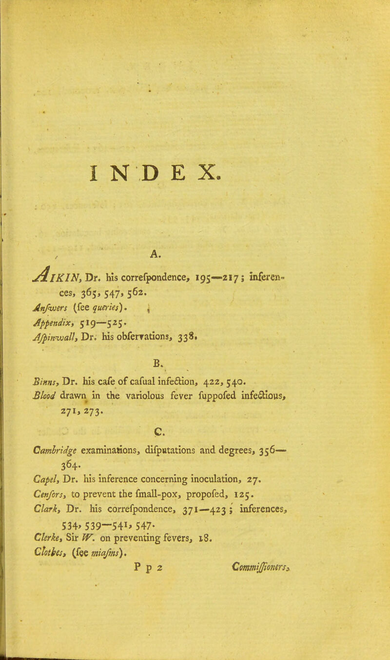 I N D E X. A. dlKINtDr. his correfpondence, 195—zi 7; inferen- ces, 365,547,562. Anfwers (fee queries). , Appendix, 519—525. A/pinwall, Dr. his obfervations, 338. B. Sims, Dr. his cafe of cafual infedtion, 422, 540. Blood drawn in the variolous fever fuppofed infe&ious, 271, 273. C. Cambridge examinations, difputations and degrees, 356— Capel, Dr. his inference concerning inoculation, 27. Cenfors, to prevent the fmall-pox, propofed, 125. Clark, Dr. his correfpondence, 371—423 ; inferences, 534> 539-541* 547- Gierke, Sir W. on preventing fevers, iS. Clothes, (fee miafms). P p 2 CommiJJionerS)