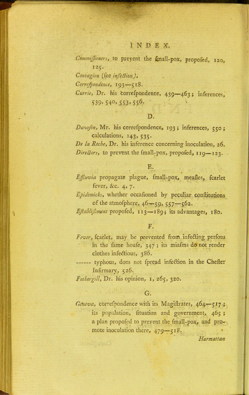 Commijjioners, to preyent the faall-pox, propofed, 120, 125. Contagion (fee infeSlionJ. Correfpondence, 193—518. Carrie, Dr. his correfpondence, 439—463; inferences, 539>54°> 553> 556- v D. Dow/on, Mr. his correfpondence, 193 ; inferences, 550 ; calculations, 143, 535. De la Roche, Dr. his inference concerning inoculation, 26. Dire3ors, to prevent the fmall-pox, propofed^ 119—123. E. Effluvia propagate plague, fmall-pox, mealies, fcarlet fever, &c. 4, 7. Epidemicks, whether occafioned by peculiar conlUtutions of the atmofphere, 46—59, 557—562. Eftablifamit propofed, 113—189; its advantages, 180. F. Fever, fcarlet, may be prevented from infecYmg perfons in the fame houfe, 347 ; its miafms do not render clothes infectious, 386. typhous, does not fpread infedtion in the Chefter Infirmary, 526. Fother gill, Dr. his opinion, 1, 265, 320. G. Ge)ieva, correfpondence with its Magiftrates, 464—517 -; its population, fituation and government, 465 ; a plan propofed to prevent the fmall-pox, and pro- mote inoculation there, 479—518. Hamattan