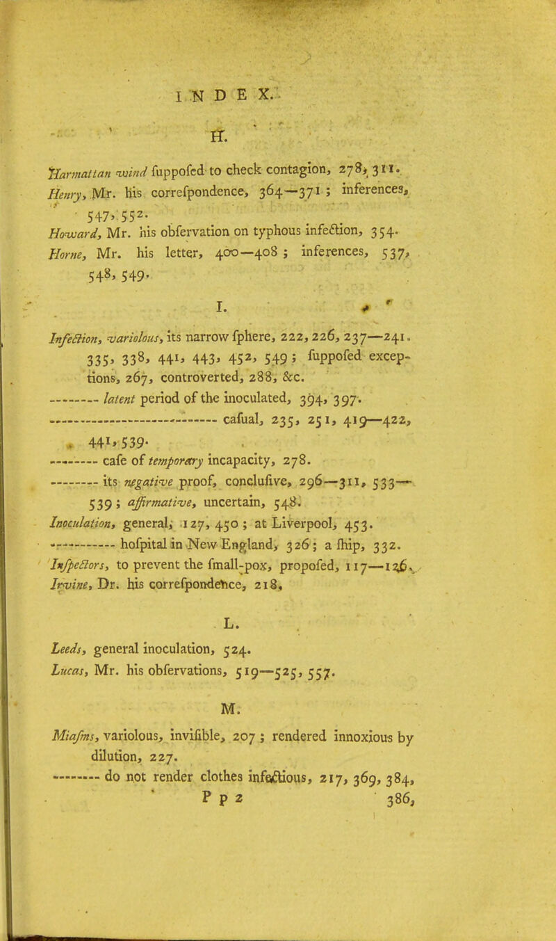 FT. Harmattan wind fuppofcd to check contagion, 27 8> 311. Henry, Mr. his correfpondence, 364—371; inferences, • 547>'55z- Howard, Mr. his obfervation on typhous infection, 354. Home, Mr. his letter, 400—408; inferences, 537, 548, 549. I. # r ■ Infefiion, variolous, its narrow fphere, 222, 226, 237—241. 335> 338> 44*> 443> 452> 549 5 hppofed excep- tions, 267, controverted, 288, &c. - latent period of the inoculated, 394, 397. - cafual, 235, 251, 419—422, 441*539- cafe of temporary incapacity, 278. its negative proof, conclufive, 296—311, 533-— 539' affirmative, uncertain, 548. Inoculation, general; 127, 450; at Liverpool, 453. hofpital in New England, 326; a Ihip, 332. In/peilors, to prevent the fmall-pox, propofed, 117—12J?, Irvine, Dr. his correfpondence, 218, L. Leeds, general inoculation, 524. Lucas, Mr. his obfervations, 519—525, 557. M. Miafms, variolous, invifible, 207 ; rendered innoxious by dilution, 227. do not render clothes infectious, 217, 369, 384, P p 2 386,