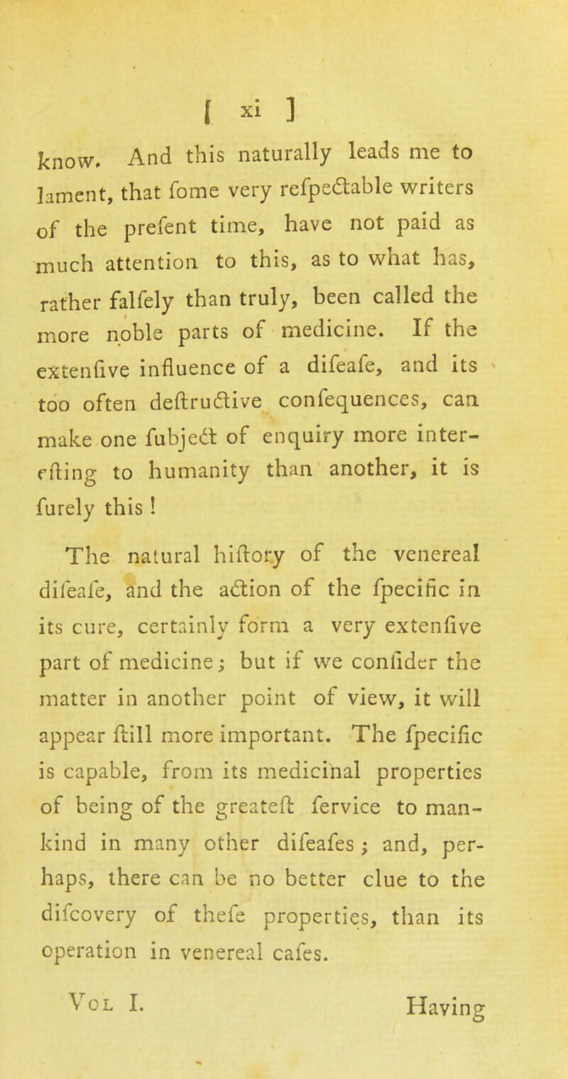 know. And this naturally leads me to lament, that fome very refpedtable writers of the prefent time, have not paid as much attention to this, as to what h<.cS, rather falfely than truly, been called the more noble parts of medicine. If the extenflve influence of a difeafe, and its too often deftrudtive confequences, can make one fubjedt of enquiry more inter- filing to humanity than another, it is furely this ! The natural hiftory of the venereal difeafe, and the adtion of the fpecific in its cure, certainly form a very extenflve part of medicine; but if we conlider the matter in another point of view, it will appear fhill more important. The fpecific is capable, from its medicinal properties of being of the greatefl fervice to man- kind in many other difeafes ; and, per- haps, there can be no better clue to the difcovery of thefe properties, than its operation in venereal cafes. Aol I. Having